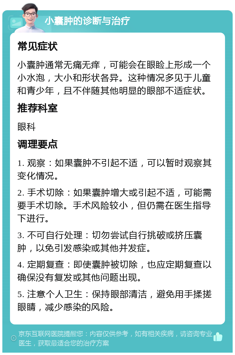 小囊肿的诊断与治疗 常见症状 小囊肿通常无痛无痒，可能会在眼睑上形成一个小水泡，大小和形状各异。这种情况多见于儿童和青少年，且不伴随其他明显的眼部不适症状。 推荐科室 眼科 调理要点 1. 观察：如果囊肿不引起不适，可以暂时观察其变化情况。 2. 手术切除：如果囊肿增大或引起不适，可能需要手术切除。手术风险较小，但仍需在医生指导下进行。 3. 不可自行处理：切勿尝试自行挑破或挤压囊肿，以免引发感染或其他并发症。 4. 定期复查：即使囊肿被切除，也应定期复查以确保没有复发或其他问题出现。 5. 注意个人卫生：保持眼部清洁，避免用手揉搓眼睛，减少感染的风险。