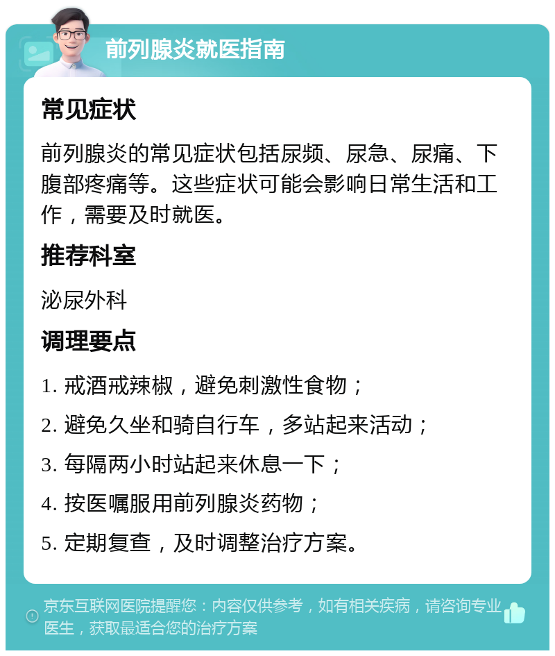 前列腺炎就医指南 常见症状 前列腺炎的常见症状包括尿频、尿急、尿痛、下腹部疼痛等。这些症状可能会影响日常生活和工作，需要及时就医。 推荐科室 泌尿外科 调理要点 1. 戒酒戒辣椒，避免刺激性食物； 2. 避免久坐和骑自行车，多站起来活动； 3. 每隔两小时站起来休息一下； 4. 按医嘱服用前列腺炎药物； 5. 定期复查，及时调整治疗方案。