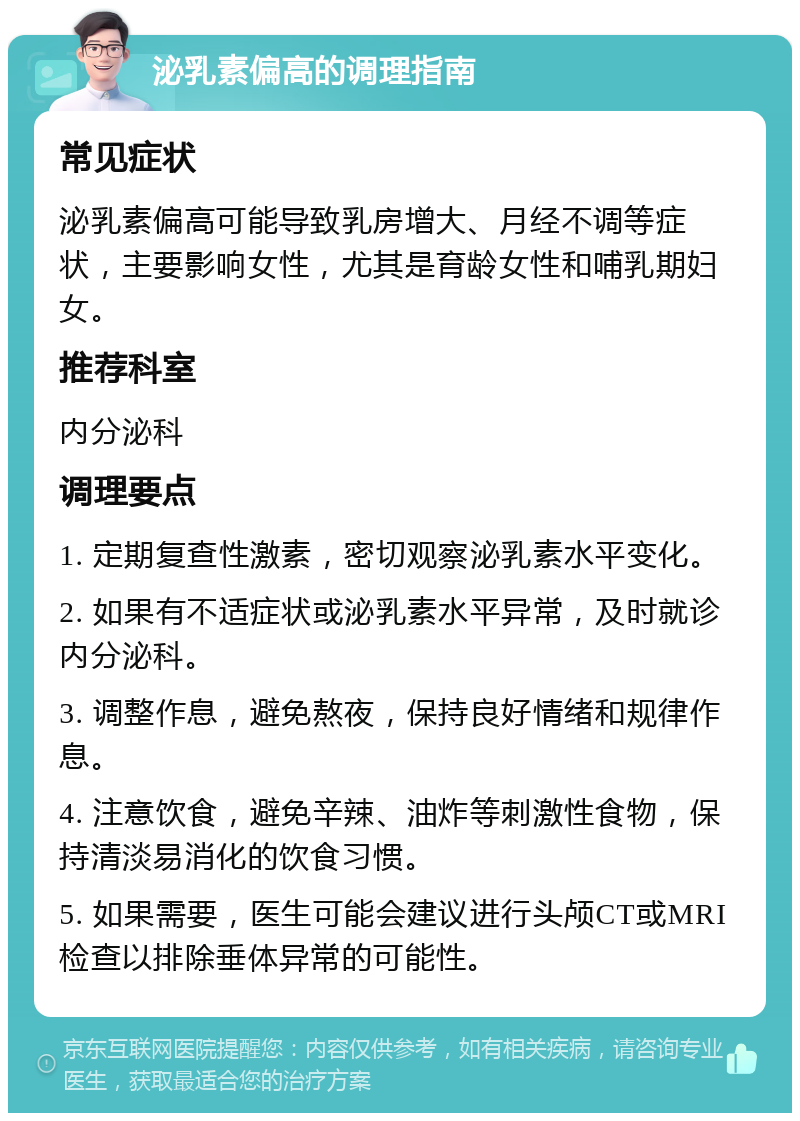 泌乳素偏高的调理指南 常见症状 泌乳素偏高可能导致乳房增大、月经不调等症状，主要影响女性，尤其是育龄女性和哺乳期妇女。 推荐科室 内分泌科 调理要点 1. 定期复查性激素，密切观察泌乳素水平变化。 2. 如果有不适症状或泌乳素水平异常，及时就诊内分泌科。 3. 调整作息，避免熬夜，保持良好情绪和规律作息。 4. 注意饮食，避免辛辣、油炸等刺激性食物，保持清淡易消化的饮食习惯。 5. 如果需要，医生可能会建议进行头颅CT或MRI检查以排除垂体异常的可能性。