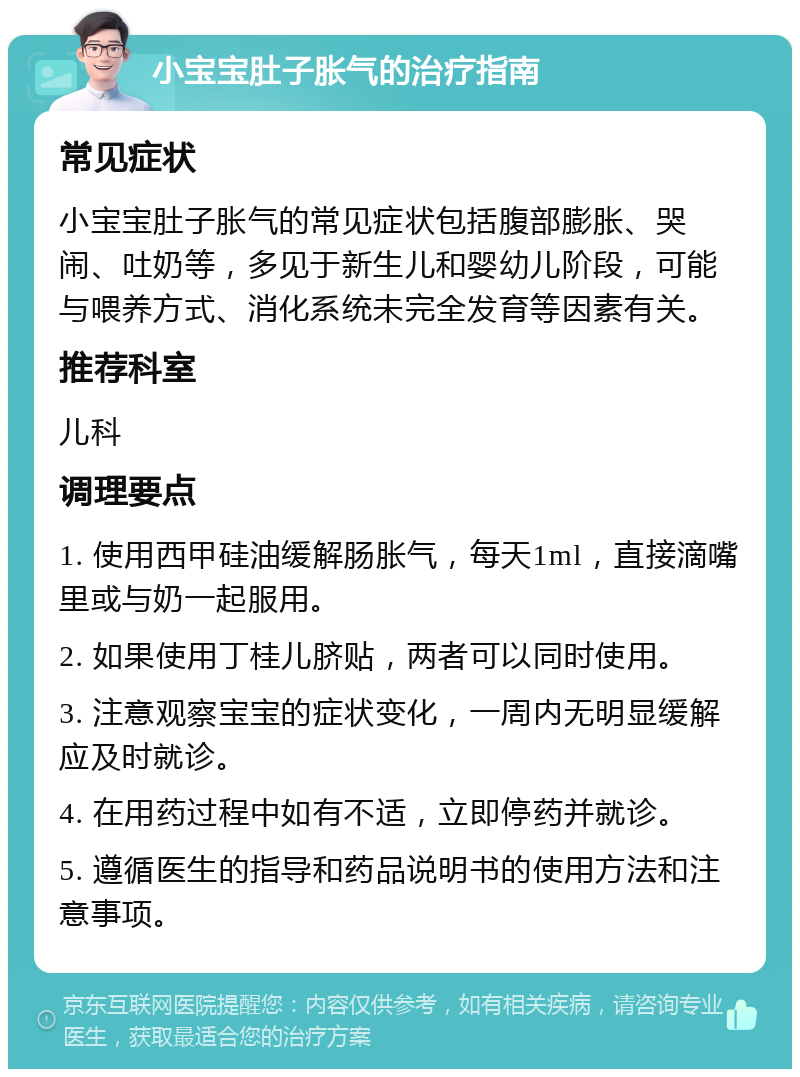 小宝宝肚子胀气的治疗指南 常见症状 小宝宝肚子胀气的常见症状包括腹部膨胀、哭闹、吐奶等，多见于新生儿和婴幼儿阶段，可能与喂养方式、消化系统未完全发育等因素有关。 推荐科室 儿科 调理要点 1. 使用西甲硅油缓解肠胀气，每天1ml，直接滴嘴里或与奶一起服用。 2. 如果使用丁桂儿脐贴，两者可以同时使用。 3. 注意观察宝宝的症状变化，一周内无明显缓解应及时就诊。 4. 在用药过程中如有不适，立即停药并就诊。 5. 遵循医生的指导和药品说明书的使用方法和注意事项。