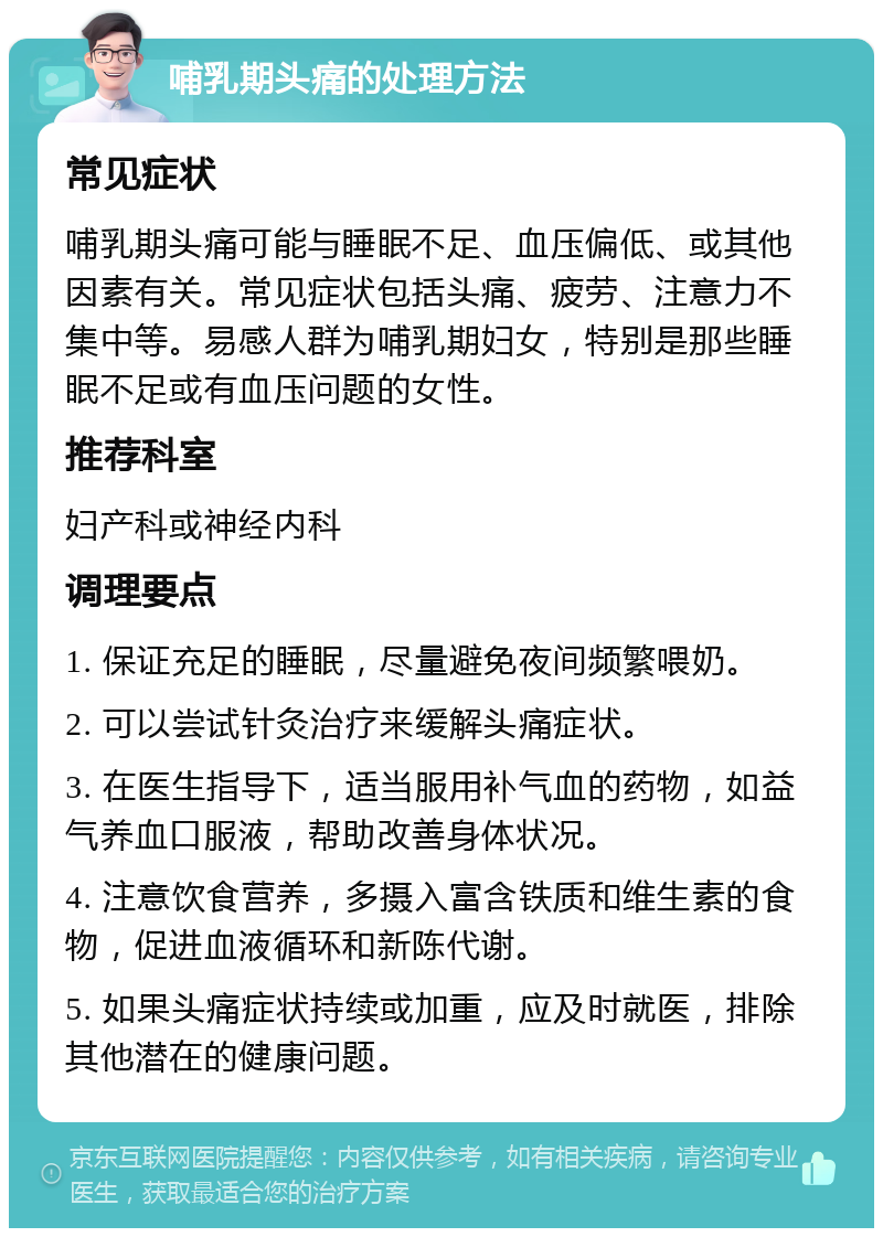 哺乳期头痛的处理方法 常见症状 哺乳期头痛可能与睡眠不足、血压偏低、或其他因素有关。常见症状包括头痛、疲劳、注意力不集中等。易感人群为哺乳期妇女，特别是那些睡眠不足或有血压问题的女性。 推荐科室 妇产科或神经内科 调理要点 1. 保证充足的睡眠，尽量避免夜间频繁喂奶。 2. 可以尝试针灸治疗来缓解头痛症状。 3. 在医生指导下，适当服用补气血的药物，如益气养血口服液，帮助改善身体状况。 4. 注意饮食营养，多摄入富含铁质和维生素的食物，促进血液循环和新陈代谢。 5. 如果头痛症状持续或加重，应及时就医，排除其他潜在的健康问题。