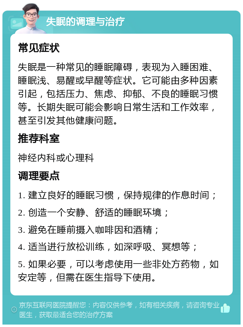 失眠的调理与治疗 常见症状 失眠是一种常见的睡眠障碍，表现为入睡困难、睡眠浅、易醒或早醒等症状。它可能由多种因素引起，包括压力、焦虑、抑郁、不良的睡眠习惯等。长期失眠可能会影响日常生活和工作效率，甚至引发其他健康问题。 推荐科室 神经内科或心理科 调理要点 1. 建立良好的睡眠习惯，保持规律的作息时间； 2. 创造一个安静、舒适的睡眠环境； 3. 避免在睡前摄入咖啡因和酒精； 4. 适当进行放松训练，如深呼吸、冥想等； 5. 如果必要，可以考虑使用一些非处方药物，如安定等，但需在医生指导下使用。