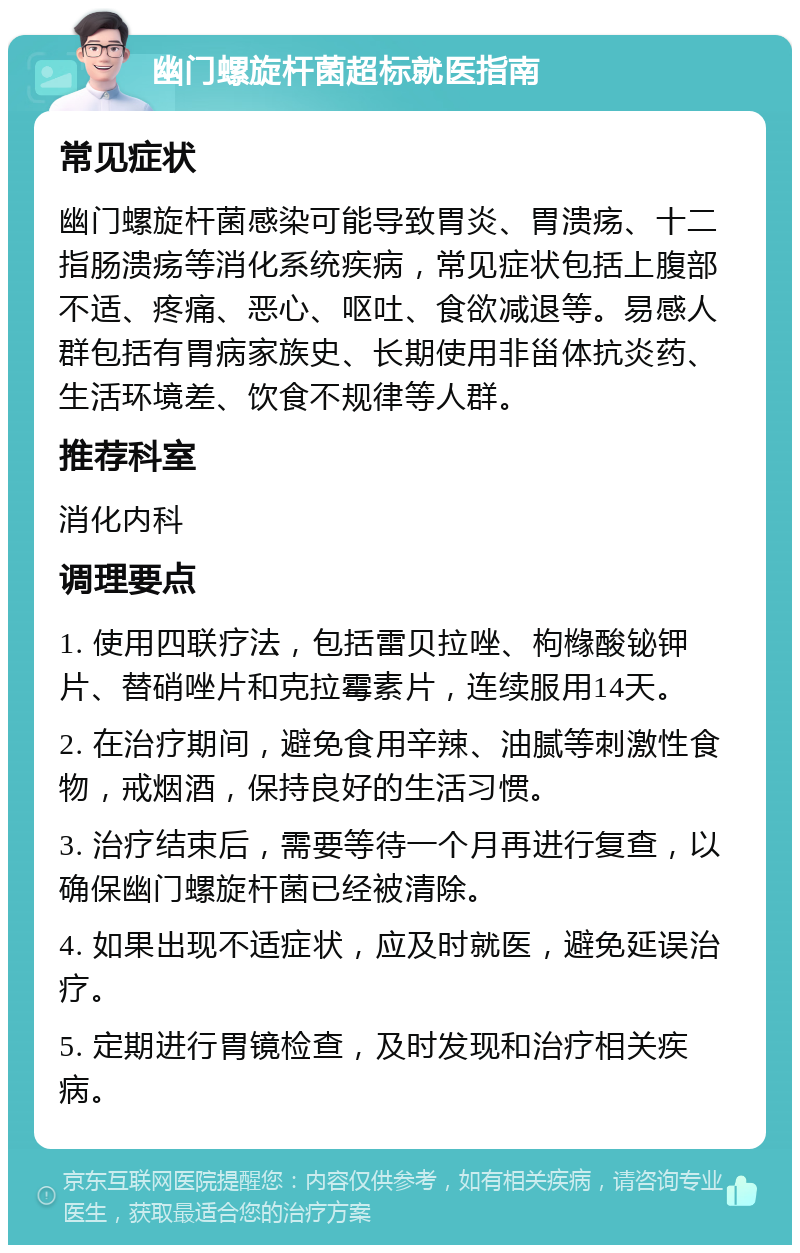 幽门螺旋杆菌超标就医指南 常见症状 幽门螺旋杆菌感染可能导致胃炎、胃溃疡、十二指肠溃疡等消化系统疾病，常见症状包括上腹部不适、疼痛、恶心、呕吐、食欲减退等。易感人群包括有胃病家族史、长期使用非甾体抗炎药、生活环境差、饮食不规律等人群。 推荐科室 消化内科 调理要点 1. 使用四联疗法，包括雷贝拉唑、枸橼酸铋钾片、替硝唑片和克拉霉素片，连续服用14天。 2. 在治疗期间，避免食用辛辣、油腻等刺激性食物，戒烟酒，保持良好的生活习惯。 3. 治疗结束后，需要等待一个月再进行复查，以确保幽门螺旋杆菌已经被清除。 4. 如果出现不适症状，应及时就医，避免延误治疗。 5. 定期进行胃镜检查，及时发现和治疗相关疾病。