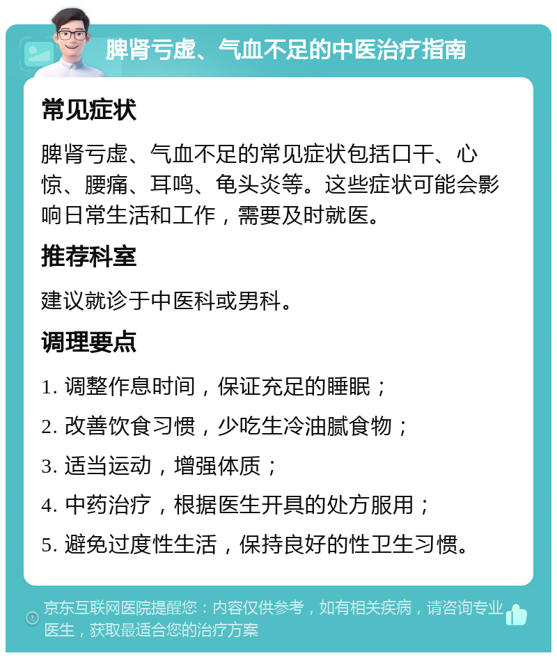 脾肾亏虚、气血不足的中医治疗指南 常见症状 脾肾亏虚、气血不足的常见症状包括口干、心惊、腰痛、耳鸣、龟头炎等。这些症状可能会影响日常生活和工作，需要及时就医。 推荐科室 建议就诊于中医科或男科。 调理要点 1. 调整作息时间，保证充足的睡眠； 2. 改善饮食习惯，少吃生冷油腻食物； 3. 适当运动，增强体质； 4. 中药治疗，根据医生开具的处方服用； 5. 避免过度性生活，保持良好的性卫生习惯。