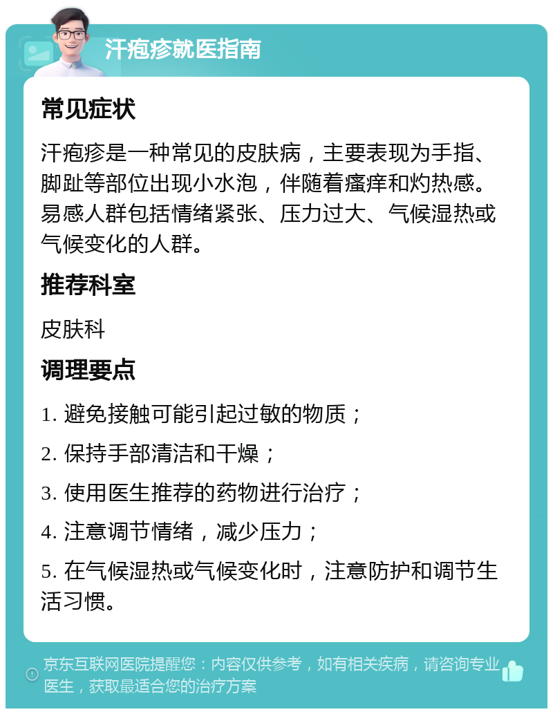 汗疱疹就医指南 常见症状 汗疱疹是一种常见的皮肤病，主要表现为手指、脚趾等部位出现小水泡，伴随着瘙痒和灼热感。易感人群包括情绪紧张、压力过大、气候湿热或气候变化的人群。 推荐科室 皮肤科 调理要点 1. 避免接触可能引起过敏的物质； 2. 保持手部清洁和干燥； 3. 使用医生推荐的药物进行治疗； 4. 注意调节情绪，减少压力； 5. 在气候湿热或气候变化时，注意防护和调节生活习惯。