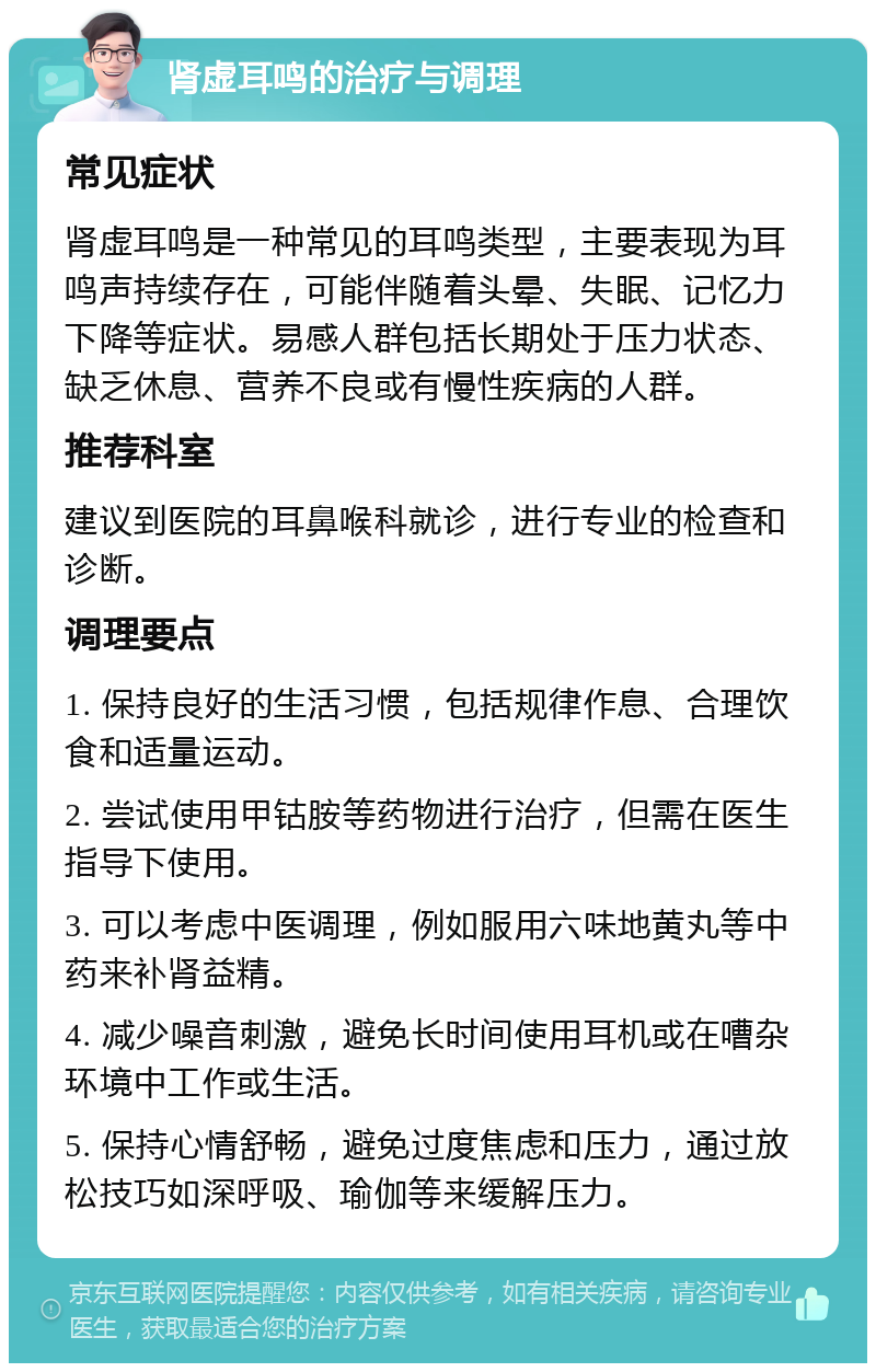 肾虚耳鸣的治疗与调理 常见症状 肾虚耳鸣是一种常见的耳鸣类型，主要表现为耳鸣声持续存在，可能伴随着头晕、失眠、记忆力下降等症状。易感人群包括长期处于压力状态、缺乏休息、营养不良或有慢性疾病的人群。 推荐科室 建议到医院的耳鼻喉科就诊，进行专业的检查和诊断。 调理要点 1. 保持良好的生活习惯，包括规律作息、合理饮食和适量运动。 2. 尝试使用甲钴胺等药物进行治疗，但需在医生指导下使用。 3. 可以考虑中医调理，例如服用六味地黄丸等中药来补肾益精。 4. 减少噪音刺激，避免长时间使用耳机或在嘈杂环境中工作或生活。 5. 保持心情舒畅，避免过度焦虑和压力，通过放松技巧如深呼吸、瑜伽等来缓解压力。