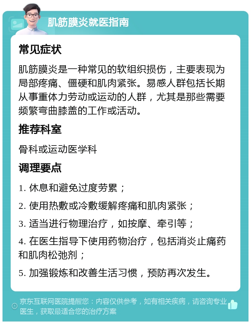 肌筋膜炎就医指南 常见症状 肌筋膜炎是一种常见的软组织损伤，主要表现为局部疼痛、僵硬和肌肉紧张。易感人群包括长期从事重体力劳动或运动的人群，尤其是那些需要频繁弯曲膝盖的工作或活动。 推荐科室 骨科或运动医学科 调理要点 1. 休息和避免过度劳累； 2. 使用热敷或冷敷缓解疼痛和肌肉紧张； 3. 适当进行物理治疗，如按摩、牵引等； 4. 在医生指导下使用药物治疗，包括消炎止痛药和肌肉松弛剂； 5. 加强锻炼和改善生活习惯，预防再次发生。