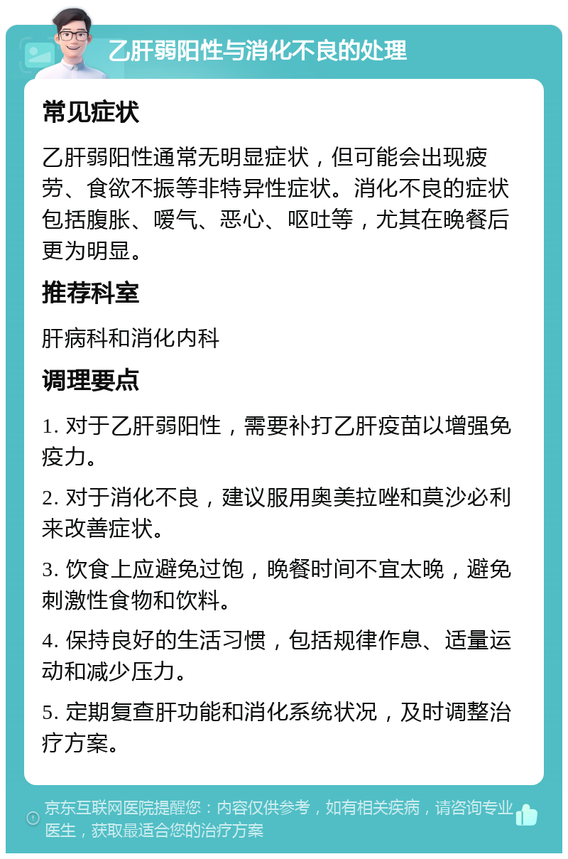 乙肝弱阳性与消化不良的处理 常见症状 乙肝弱阳性通常无明显症状，但可能会出现疲劳、食欲不振等非特异性症状。消化不良的症状包括腹胀、嗳气、恶心、呕吐等，尤其在晚餐后更为明显。 推荐科室 肝病科和消化内科 调理要点 1. 对于乙肝弱阳性，需要补打乙肝疫苗以增强免疫力。 2. 对于消化不良，建议服用奥美拉唑和莫沙必利来改善症状。 3. 饮食上应避免过饱，晚餐时间不宜太晚，避免刺激性食物和饮料。 4. 保持良好的生活习惯，包括规律作息、适量运动和减少压力。 5. 定期复查肝功能和消化系统状况，及时调整治疗方案。