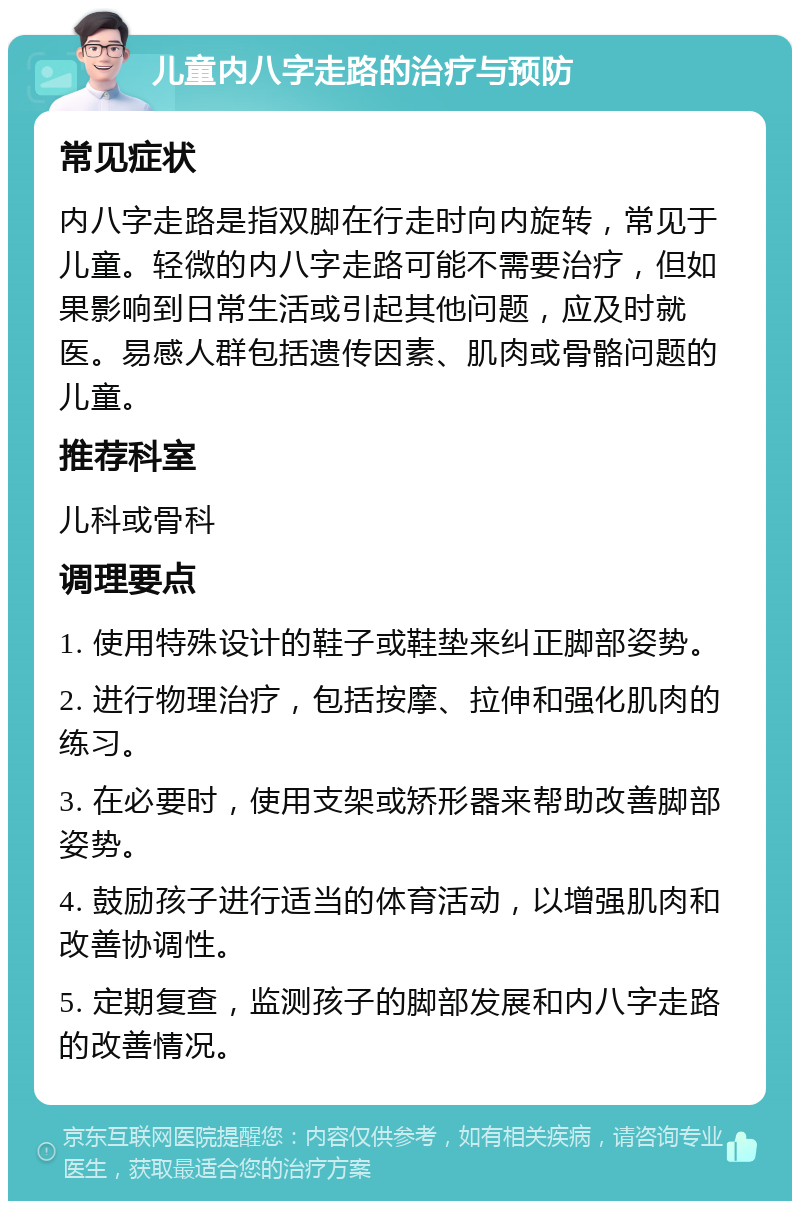 儿童内八字走路的治疗与预防 常见症状 内八字走路是指双脚在行走时向内旋转，常见于儿童。轻微的内八字走路可能不需要治疗，但如果影响到日常生活或引起其他问题，应及时就医。易感人群包括遗传因素、肌肉或骨骼问题的儿童。 推荐科室 儿科或骨科 调理要点 1. 使用特殊设计的鞋子或鞋垫来纠正脚部姿势。 2. 进行物理治疗，包括按摩、拉伸和强化肌肉的练习。 3. 在必要时，使用支架或矫形器来帮助改善脚部姿势。 4. 鼓励孩子进行适当的体育活动，以增强肌肉和改善协调性。 5. 定期复查，监测孩子的脚部发展和内八字走路的改善情况。