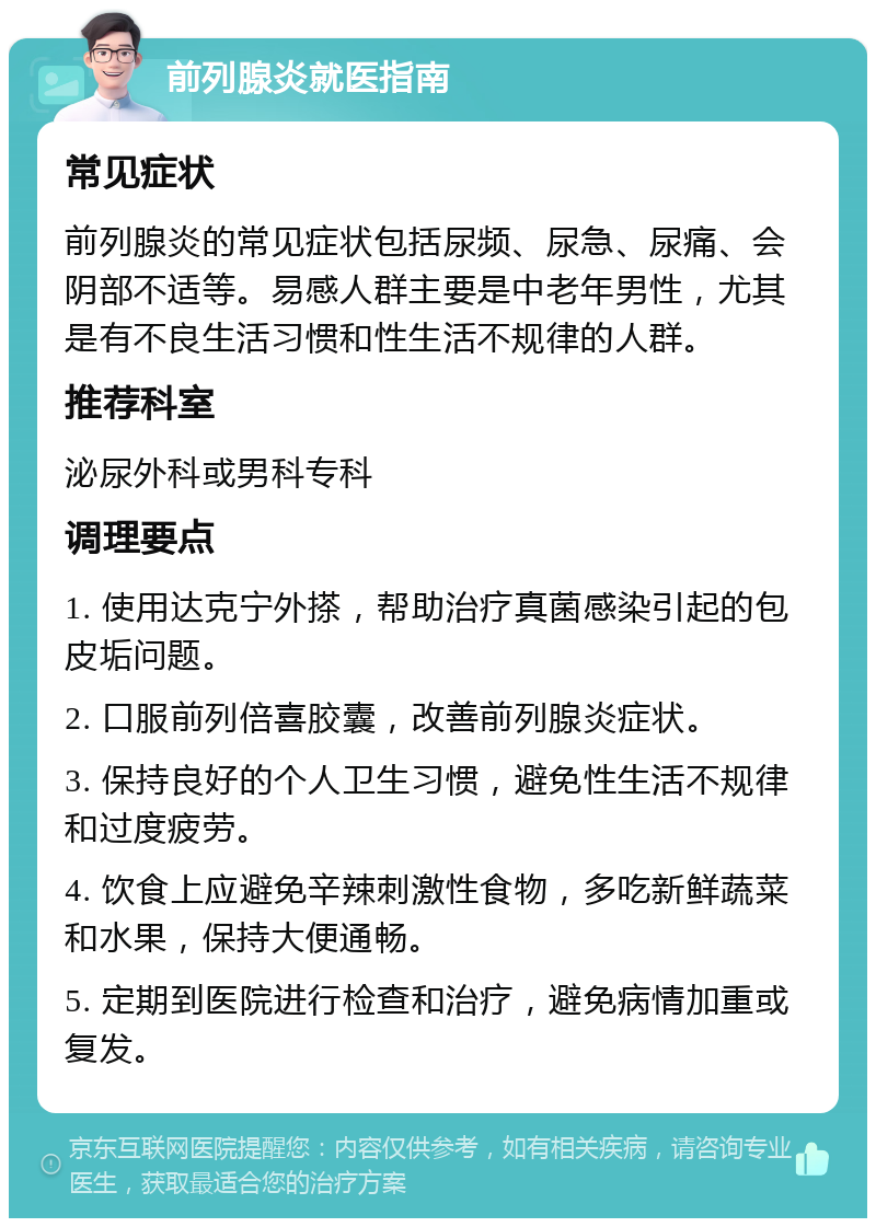 前列腺炎就医指南 常见症状 前列腺炎的常见症状包括尿频、尿急、尿痛、会阴部不适等。易感人群主要是中老年男性，尤其是有不良生活习惯和性生活不规律的人群。 推荐科室 泌尿外科或男科专科 调理要点 1. 使用达克宁外搽，帮助治疗真菌感染引起的包皮垢问题。 2. 口服前列倍喜胶囊，改善前列腺炎症状。 3. 保持良好的个人卫生习惯，避免性生活不规律和过度疲劳。 4. 饮食上应避免辛辣刺激性食物，多吃新鲜蔬菜和水果，保持大便通畅。 5. 定期到医院进行检查和治疗，避免病情加重或复发。