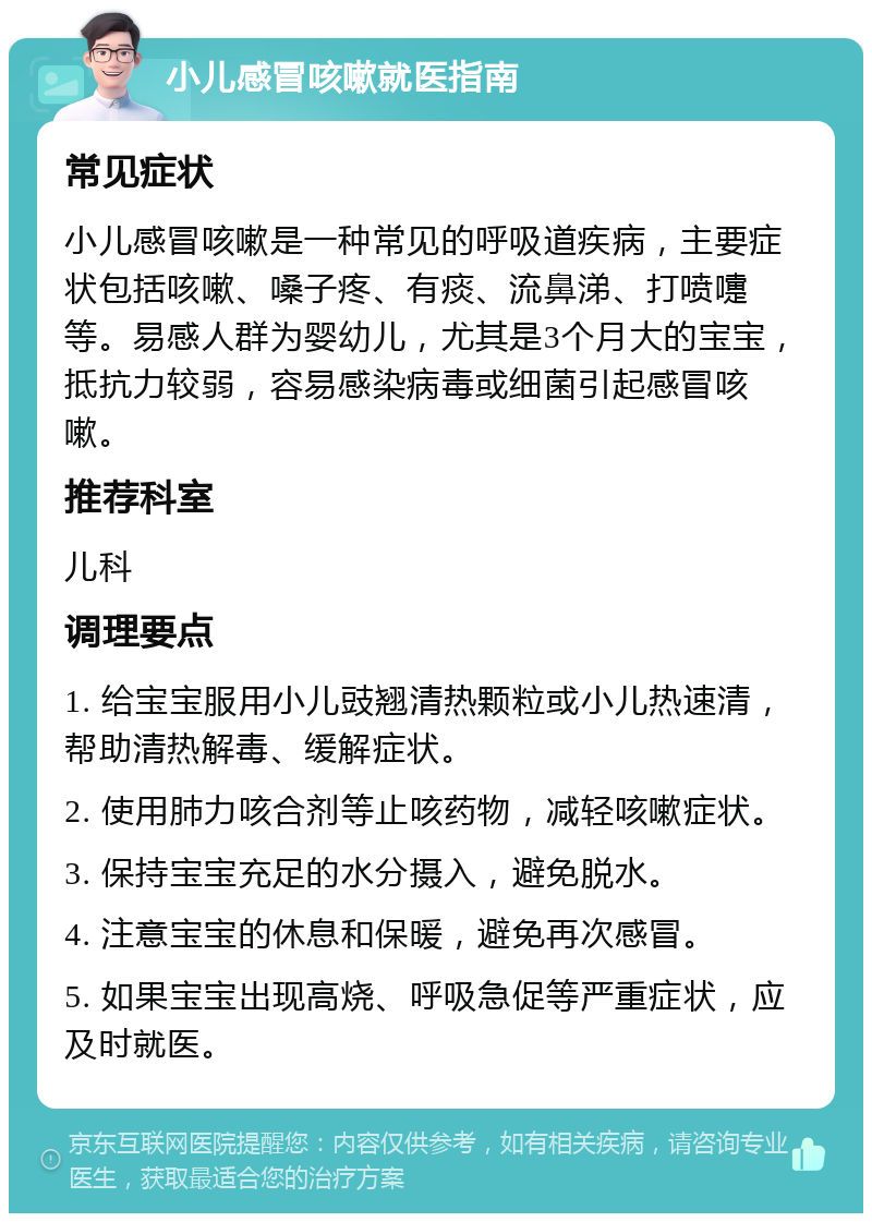 小儿感冒咳嗽就医指南 常见症状 小儿感冒咳嗽是一种常见的呼吸道疾病，主要症状包括咳嗽、嗓子疼、有痰、流鼻涕、打喷嚏等。易感人群为婴幼儿，尤其是3个月大的宝宝，抵抗力较弱，容易感染病毒或细菌引起感冒咳嗽。 推荐科室 儿科 调理要点 1. 给宝宝服用小儿豉翘清热颗粒或小儿热速清，帮助清热解毒、缓解症状。 2. 使用肺力咳合剂等止咳药物，减轻咳嗽症状。 3. 保持宝宝充足的水分摄入，避免脱水。 4. 注意宝宝的休息和保暖，避免再次感冒。 5. 如果宝宝出现高烧、呼吸急促等严重症状，应及时就医。