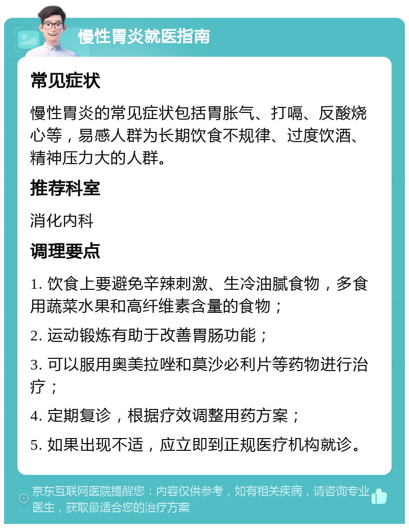 慢性胃炎就医指南 常见症状 慢性胃炎的常见症状包括胃胀气、打嗝、反酸烧心等，易感人群为长期饮食不规律、过度饮酒、精神压力大的人群。 推荐科室 消化内科 调理要点 1. 饮食上要避免辛辣刺激、生冷油腻食物，多食用蔬菜水果和高纤维素含量的食物； 2. 运动锻炼有助于改善胃肠功能； 3. 可以服用奥美拉唑和莫沙必利片等药物进行治疗； 4. 定期复诊，根据疗效调整用药方案； 5. 如果出现不适，应立即到正规医疗机构就诊。