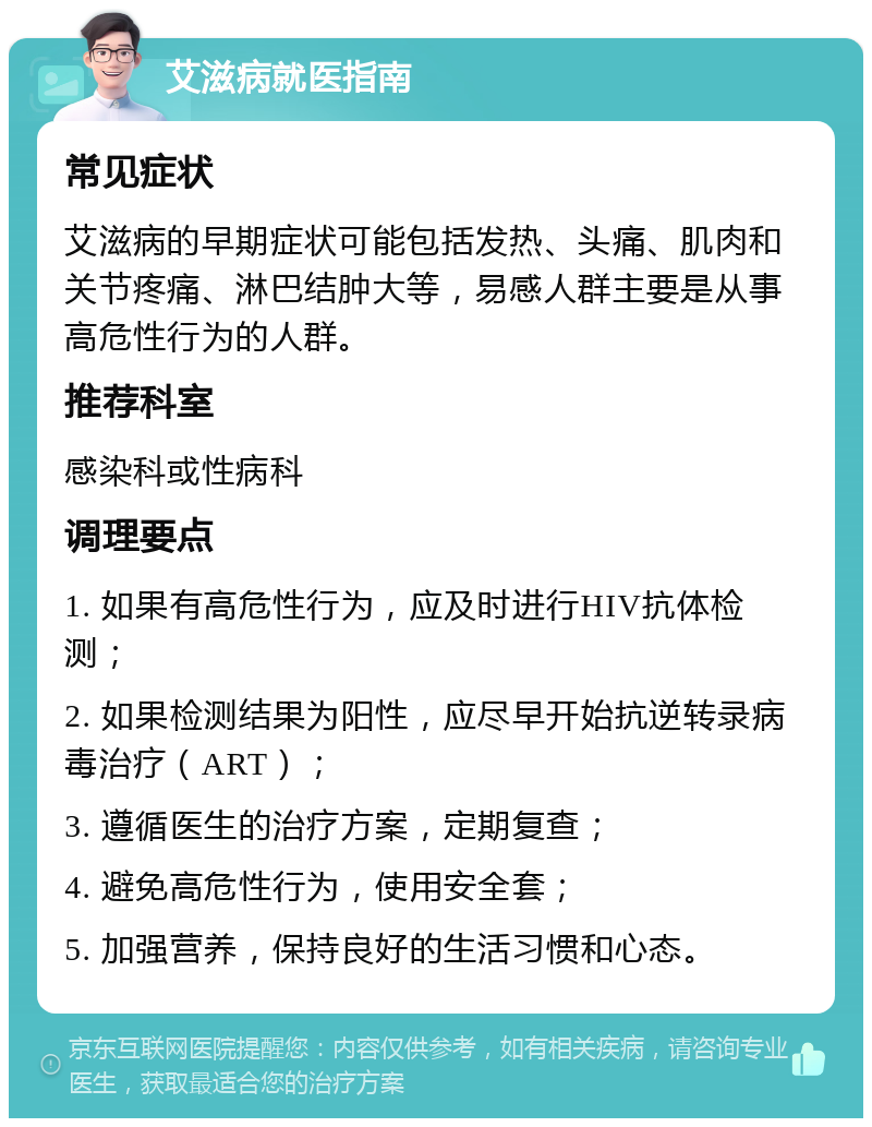 艾滋病就医指南 常见症状 艾滋病的早期症状可能包括发热、头痛、肌肉和关节疼痛、淋巴结肿大等，易感人群主要是从事高危性行为的人群。 推荐科室 感染科或性病科 调理要点 1. 如果有高危性行为，应及时进行HIV抗体检测； 2. 如果检测结果为阳性，应尽早开始抗逆转录病毒治疗（ART）； 3. 遵循医生的治疗方案，定期复查； 4. 避免高危性行为，使用安全套； 5. 加强营养，保持良好的生活习惯和心态。