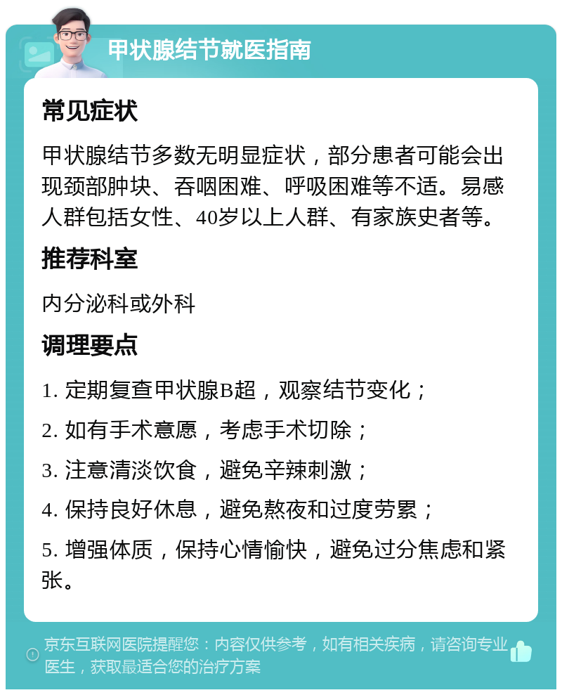 甲状腺结节就医指南 常见症状 甲状腺结节多数无明显症状，部分患者可能会出现颈部肿块、吞咽困难、呼吸困难等不适。易感人群包括女性、40岁以上人群、有家族史者等。 推荐科室 内分泌科或外科 调理要点 1. 定期复查甲状腺B超，观察结节变化； 2. 如有手术意愿，考虑手术切除； 3. 注意清淡饮食，避免辛辣刺激； 4. 保持良好休息，避免熬夜和过度劳累； 5. 增强体质，保持心情愉快，避免过分焦虑和紧张。