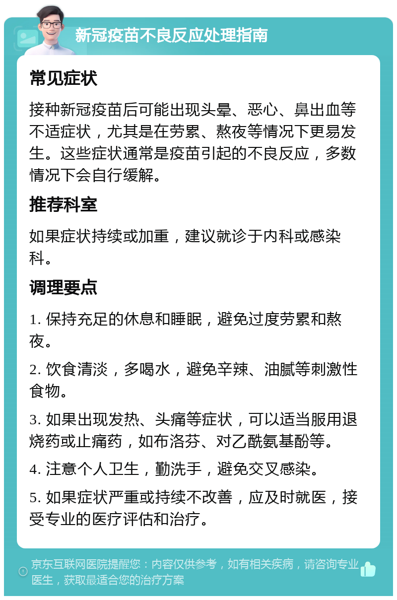 新冠疫苗不良反应处理指南 常见症状 接种新冠疫苗后可能出现头晕、恶心、鼻出血等不适症状，尤其是在劳累、熬夜等情况下更易发生。这些症状通常是疫苗引起的不良反应，多数情况下会自行缓解。 推荐科室 如果症状持续或加重，建议就诊于内科或感染科。 调理要点 1. 保持充足的休息和睡眠，避免过度劳累和熬夜。 2. 饮食清淡，多喝水，避免辛辣、油腻等刺激性食物。 3. 如果出现发热、头痛等症状，可以适当服用退烧药或止痛药，如布洛芬、对乙酰氨基酚等。 4. 注意个人卫生，勤洗手，避免交叉感染。 5. 如果症状严重或持续不改善，应及时就医，接受专业的医疗评估和治疗。