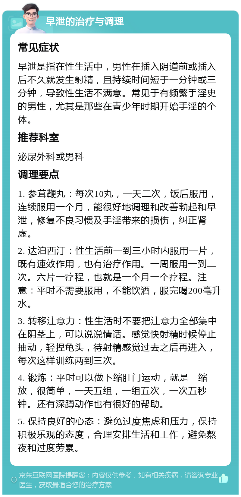 早泄的治疗与调理 常见症状 早泄是指在性生活中，男性在插入阴道前或插入后不久就发生射精，且持续时间短于一分钟或三分钟，导致性生活不满意。常见于有频繁手淫史的男性，尤其是那些在青少年时期开始手淫的个体。 推荐科室 泌尿外科或男科 调理要点 1. 参茸鞭丸：每次10丸，一天二次，饭后服用，连续服用一个月，能很好地调理和改善勃起和早泄，修复不良习惯及手淫带来的损伤，纠正肾虚。 2. 达泊西汀：性生活前一到三小时内服用一片，既有速效作用，也有治疗作用。一周服用一到二次。六片一疗程，也就是一个月一个疗程。注意：平时不需要服用，不能饮酒，服完喝200毫升水。 3. 转移注意力：性生活时不要把注意力全部集中在阴茎上，可以说说情话。感觉快射精时候停止抽动，轻捏龟头，待射精感觉过去之后再进入，每次这样训练两到三次。 4. 锻炼：平时可以做下缩肛门运动，就是一缩一放，很简单，一天五组，一组五次，一次五秒钟。还有深蹲动作也有很好的帮助。 5. 保持良好的心态：避免过度焦虑和压力，保持积极乐观的态度，合理安排生活和工作，避免熬夜和过度劳累。