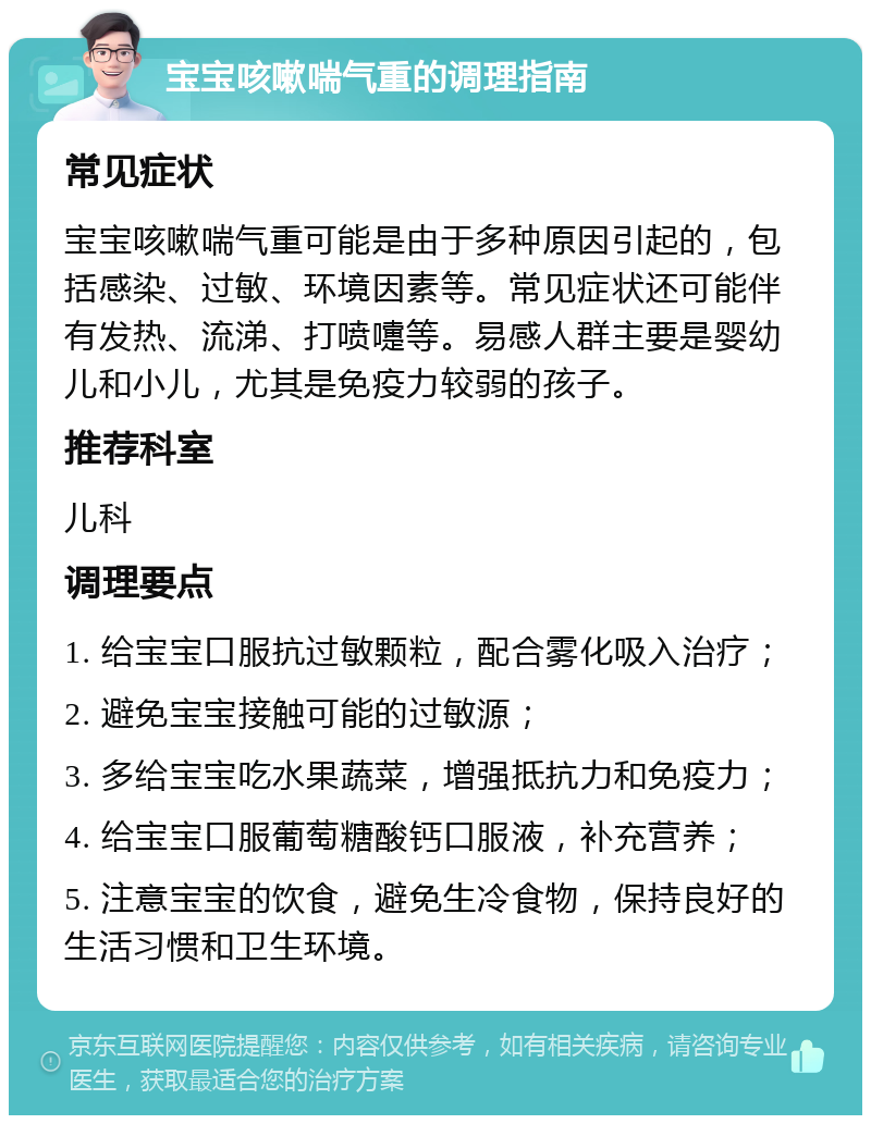 宝宝咳嗽喘气重的调理指南 常见症状 宝宝咳嗽喘气重可能是由于多种原因引起的，包括感染、过敏、环境因素等。常见症状还可能伴有发热、流涕、打喷嚏等。易感人群主要是婴幼儿和小儿，尤其是免疫力较弱的孩子。 推荐科室 儿科 调理要点 1. 给宝宝口服抗过敏颗粒，配合雾化吸入治疗； 2. 避免宝宝接触可能的过敏源； 3. 多给宝宝吃水果蔬菜，增强抵抗力和免疫力； 4. 给宝宝口服葡萄糖酸钙口服液，补充营养； 5. 注意宝宝的饮食，避免生冷食物，保持良好的生活习惯和卫生环境。