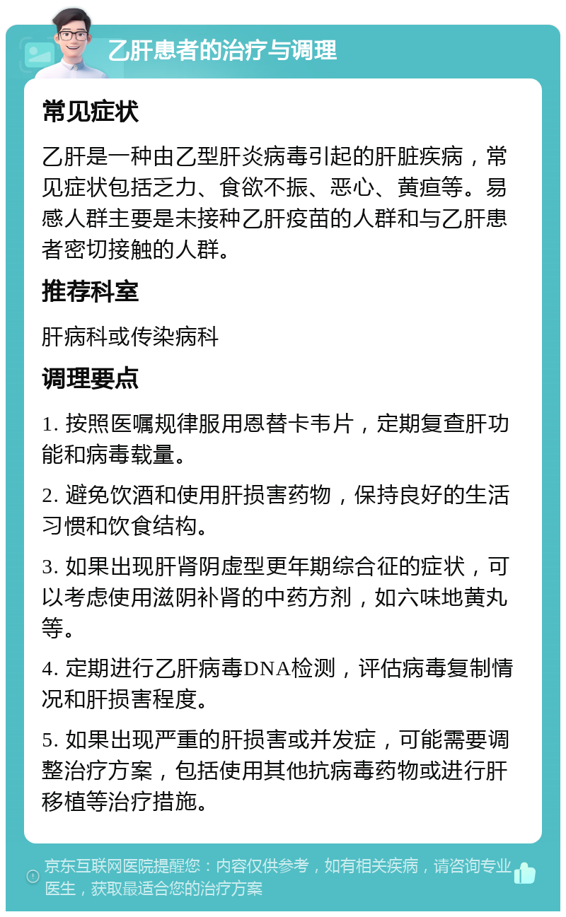 乙肝患者的治疗与调理 常见症状 乙肝是一种由乙型肝炎病毒引起的肝脏疾病，常见症状包括乏力、食欲不振、恶心、黄疸等。易感人群主要是未接种乙肝疫苗的人群和与乙肝患者密切接触的人群。 推荐科室 肝病科或传染病科 调理要点 1. 按照医嘱规律服用恩替卡韦片，定期复查肝功能和病毒载量。 2. 避免饮酒和使用肝损害药物，保持良好的生活习惯和饮食结构。 3. 如果出现肝肾阴虚型更年期综合征的症状，可以考虑使用滋阴补肾的中药方剂，如六味地黄丸等。 4. 定期进行乙肝病毒DNA检测，评估病毒复制情况和肝损害程度。 5. 如果出现严重的肝损害或并发症，可能需要调整治疗方案，包括使用其他抗病毒药物或进行肝移植等治疗措施。