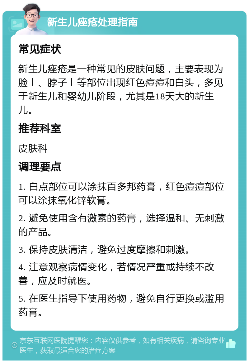 新生儿痤疮处理指南 常见症状 新生儿痤疮是一种常见的皮肤问题，主要表现为脸上、脖子上等部位出现红色痘痘和白头，多见于新生儿和婴幼儿阶段，尤其是18天大的新生儿。 推荐科室 皮肤科 调理要点 1. 白点部位可以涂抹百多邦药膏，红色痘痘部位可以涂抹氧化锌软膏。 2. 避免使用含有激素的药膏，选择温和、无刺激的产品。 3. 保持皮肤清洁，避免过度摩擦和刺激。 4. 注意观察病情变化，若情况严重或持续不改善，应及时就医。 5. 在医生指导下使用药物，避免自行更换或滥用药膏。