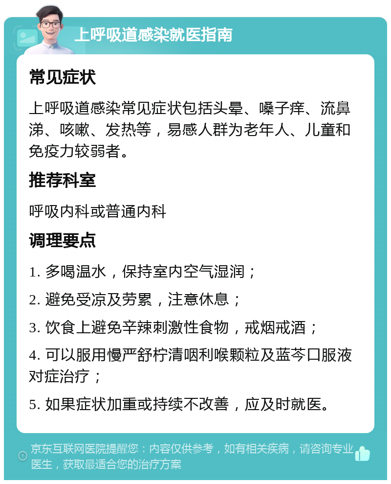 上呼吸道感染就医指南 常见症状 上呼吸道感染常见症状包括头晕、嗓子痒、流鼻涕、咳嗽、发热等，易感人群为老年人、儿童和免疫力较弱者。 推荐科室 呼吸内科或普通内科 调理要点 1. 多喝温水，保持室内空气湿润； 2. 避免受凉及劳累，注意休息； 3. 饮食上避免辛辣刺激性食物，戒烟戒酒； 4. 可以服用慢严舒柠清咽利喉颗粒及蓝芩口服液对症治疗； 5. 如果症状加重或持续不改善，应及时就医。