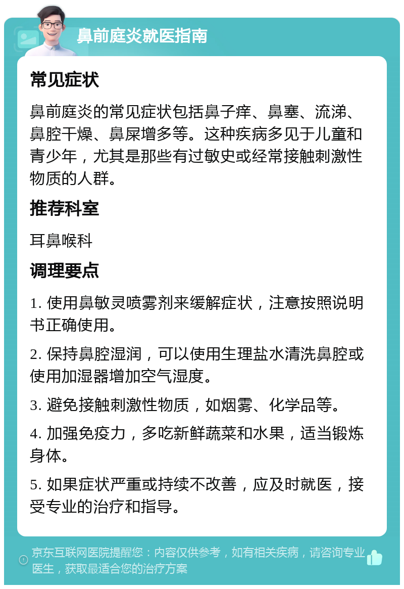 鼻前庭炎就医指南 常见症状 鼻前庭炎的常见症状包括鼻子痒、鼻塞、流涕、鼻腔干燥、鼻屎增多等。这种疾病多见于儿童和青少年，尤其是那些有过敏史或经常接触刺激性物质的人群。 推荐科室 耳鼻喉科 调理要点 1. 使用鼻敏灵喷雾剂来缓解症状，注意按照说明书正确使用。 2. 保持鼻腔湿润，可以使用生理盐水清洗鼻腔或使用加湿器增加空气湿度。 3. 避免接触刺激性物质，如烟雾、化学品等。 4. 加强免疫力，多吃新鲜蔬菜和水果，适当锻炼身体。 5. 如果症状严重或持续不改善，应及时就医，接受专业的治疗和指导。