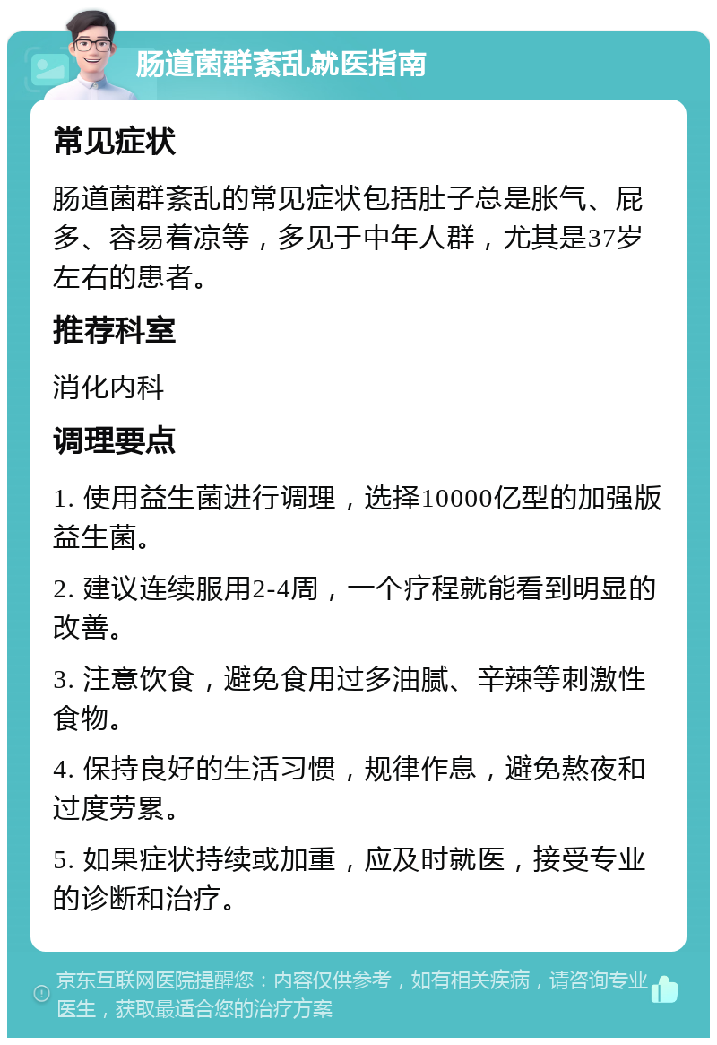 肠道菌群紊乱就医指南 常见症状 肠道菌群紊乱的常见症状包括肚子总是胀气、屁多、容易着凉等，多见于中年人群，尤其是37岁左右的患者。 推荐科室 消化内科 调理要点 1. 使用益生菌进行调理，选择10000亿型的加强版益生菌。 2. 建议连续服用2-4周，一个疗程就能看到明显的改善。 3. 注意饮食，避免食用过多油腻、辛辣等刺激性食物。 4. 保持良好的生活习惯，规律作息，避免熬夜和过度劳累。 5. 如果症状持续或加重，应及时就医，接受专业的诊断和治疗。