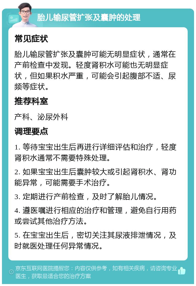 胎儿输尿管扩张及囊肿的处理 常见症状 胎儿输尿管扩张及囊肿可能无明显症状，通常在产前检查中发现。轻度肾积水可能也无明显症状，但如果积水严重，可能会引起腹部不适、尿频等症状。 推荐科室 产科、泌尿外科 调理要点 1. 等待宝宝出生后再进行详细评估和治疗，轻度肾积水通常不需要特殊处理。 2. 如果宝宝出生后囊肿较大或引起肾积水、肾功能异常，可能需要手术治疗。 3. 定期进行产前检查，及时了解胎儿情况。 4. 遵医嘱进行相应的治疗和管理，避免自行用药或尝试其他治疗方法。 5. 在宝宝出生后，密切关注其尿液排泄情况，及时就医处理任何异常情况。