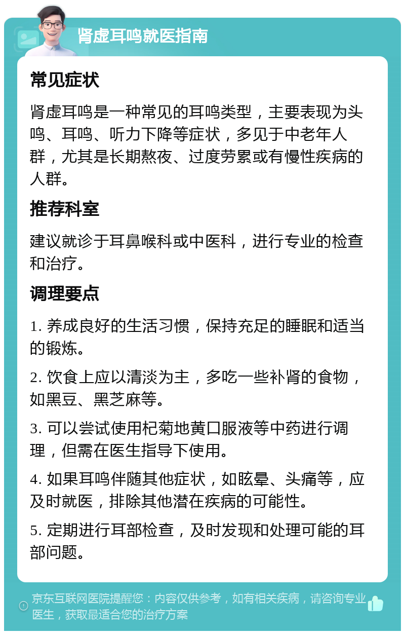 肾虚耳鸣就医指南 常见症状 肾虚耳鸣是一种常见的耳鸣类型，主要表现为头鸣、耳鸣、听力下降等症状，多见于中老年人群，尤其是长期熬夜、过度劳累或有慢性疾病的人群。 推荐科室 建议就诊于耳鼻喉科或中医科，进行专业的检查和治疗。 调理要点 1. 养成良好的生活习惯，保持充足的睡眠和适当的锻炼。 2. 饮食上应以清淡为主，多吃一些补肾的食物，如黑豆、黑芝麻等。 3. 可以尝试使用杞菊地黄口服液等中药进行调理，但需在医生指导下使用。 4. 如果耳鸣伴随其他症状，如眩晕、头痛等，应及时就医，排除其他潜在疾病的可能性。 5. 定期进行耳部检查，及时发现和处理可能的耳部问题。