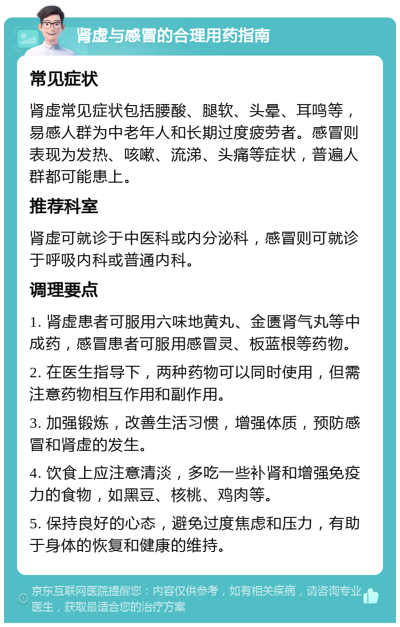 肾虚与感冒的合理用药指南 常见症状 肾虚常见症状包括腰酸、腿软、头晕、耳鸣等，易感人群为中老年人和长期过度疲劳者。感冒则表现为发热、咳嗽、流涕、头痛等症状，普遍人群都可能患上。 推荐科室 肾虚可就诊于中医科或内分泌科，感冒则可就诊于呼吸内科或普通内科。 调理要点 1. 肾虚患者可服用六味地黄丸、金匮肾气丸等中成药，感冒患者可服用感冒灵、板蓝根等药物。 2. 在医生指导下，两种药物可以同时使用，但需注意药物相互作用和副作用。 3. 加强锻炼，改善生活习惯，增强体质，预防感冒和肾虚的发生。 4. 饮食上应注意清淡，多吃一些补肾和增强免疫力的食物，如黑豆、核桃、鸡肉等。 5. 保持良好的心态，避免过度焦虑和压力，有助于身体的恢复和健康的维持。