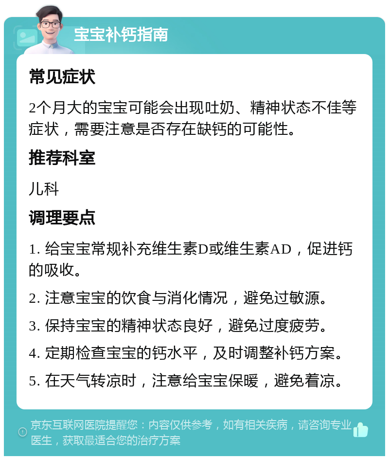 宝宝补钙指南 常见症状 2个月大的宝宝可能会出现吐奶、精神状态不佳等症状，需要注意是否存在缺钙的可能性。 推荐科室 儿科 调理要点 1. 给宝宝常规补充维生素D或维生素AD，促进钙的吸收。 2. 注意宝宝的饮食与消化情况，避免过敏源。 3. 保持宝宝的精神状态良好，避免过度疲劳。 4. 定期检查宝宝的钙水平，及时调整补钙方案。 5. 在天气转凉时，注意给宝宝保暖，避免着凉。