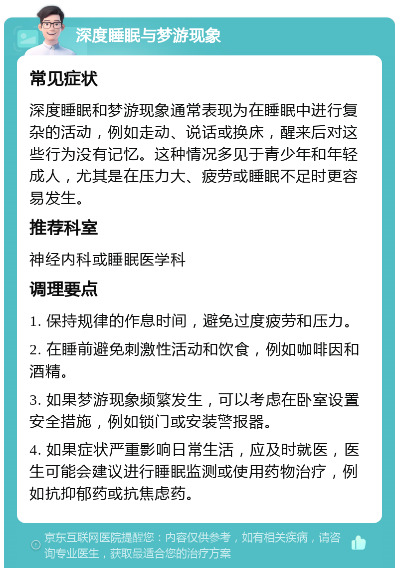 深度睡眠与梦游现象 常见症状 深度睡眠和梦游现象通常表现为在睡眠中进行复杂的活动，例如走动、说话或换床，醒来后对这些行为没有记忆。这种情况多见于青少年和年轻成人，尤其是在压力大、疲劳或睡眠不足时更容易发生。 推荐科室 神经内科或睡眠医学科 调理要点 1. 保持规律的作息时间，避免过度疲劳和压力。 2. 在睡前避免刺激性活动和饮食，例如咖啡因和酒精。 3. 如果梦游现象频繁发生，可以考虑在卧室设置安全措施，例如锁门或安装警报器。 4. 如果症状严重影响日常生活，应及时就医，医生可能会建议进行睡眠监测或使用药物治疗，例如抗抑郁药或抗焦虑药。