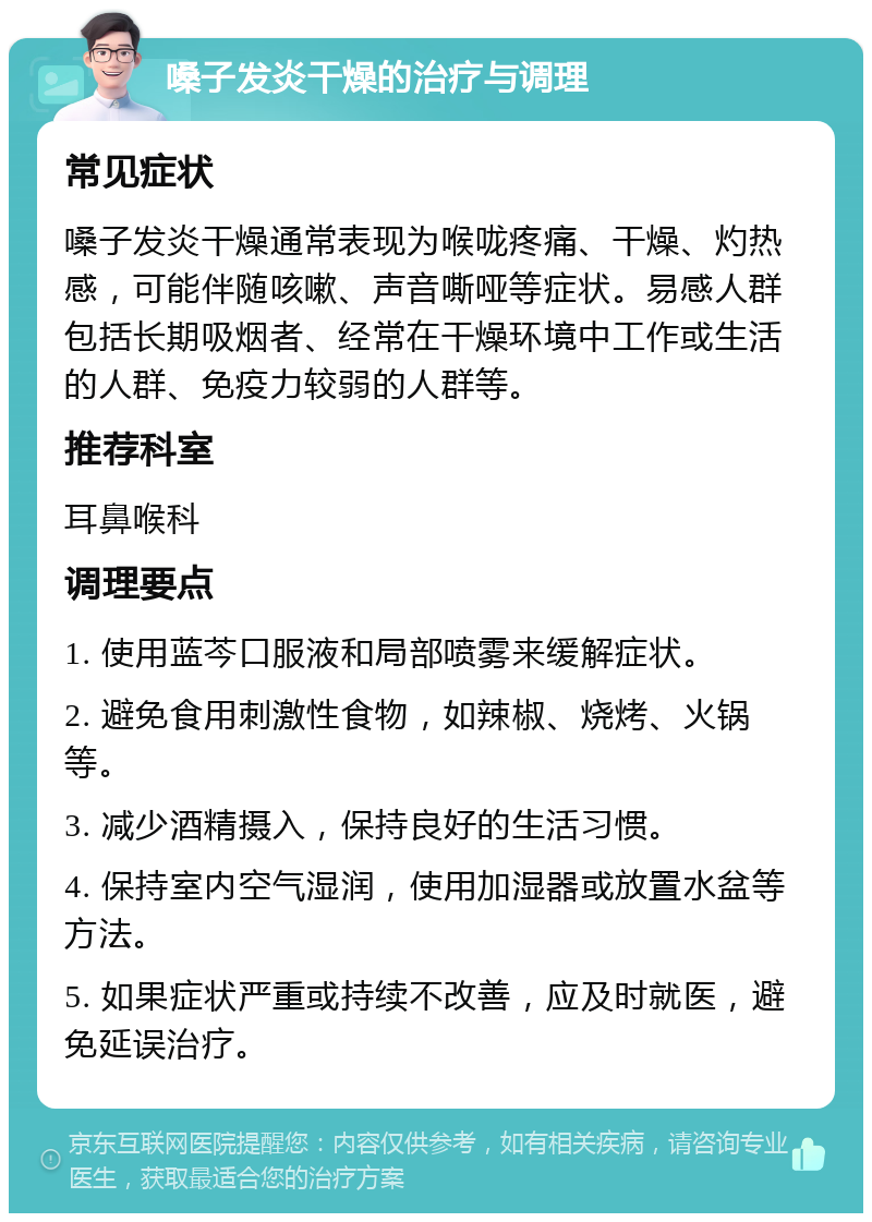 嗓子发炎干燥的治疗与调理 常见症状 嗓子发炎干燥通常表现为喉咙疼痛、干燥、灼热感，可能伴随咳嗽、声音嘶哑等症状。易感人群包括长期吸烟者、经常在干燥环境中工作或生活的人群、免疫力较弱的人群等。 推荐科室 耳鼻喉科 调理要点 1. 使用蓝芩口服液和局部喷雾来缓解症状。 2. 避免食用刺激性食物，如辣椒、烧烤、火锅等。 3. 减少酒精摄入，保持良好的生活习惯。 4. 保持室内空气湿润，使用加湿器或放置水盆等方法。 5. 如果症状严重或持续不改善，应及时就医，避免延误治疗。