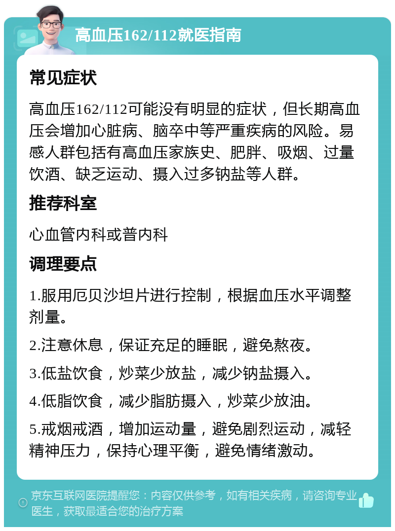 高血压162/112就医指南 常见症状 高血压162/112可能没有明显的症状，但长期高血压会增加心脏病、脑卒中等严重疾病的风险。易感人群包括有高血压家族史、肥胖、吸烟、过量饮酒、缺乏运动、摄入过多钠盐等人群。 推荐科室 心血管内科或普内科 调理要点 1.服用厄贝沙坦片进行控制，根据血压水平调整剂量。 2.注意休息，保证充足的睡眠，避免熬夜。 3.低盐饮食，炒菜少放盐，减少钠盐摄入。 4.低脂饮食，减少脂肪摄入，炒菜少放油。 5.戒烟戒酒，增加运动量，避免剧烈运动，减轻精神压力，保持心理平衡，避免情绪激动。