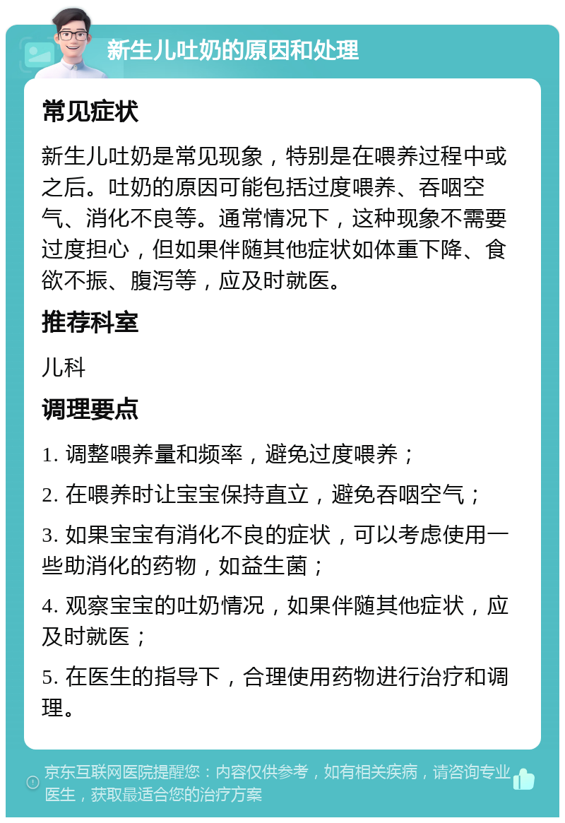 新生儿吐奶的原因和处理 常见症状 新生儿吐奶是常见现象，特别是在喂养过程中或之后。吐奶的原因可能包括过度喂养、吞咽空气、消化不良等。通常情况下，这种现象不需要过度担心，但如果伴随其他症状如体重下降、食欲不振、腹泻等，应及时就医。 推荐科室 儿科 调理要点 1. 调整喂养量和频率，避免过度喂养； 2. 在喂养时让宝宝保持直立，避免吞咽空气； 3. 如果宝宝有消化不良的症状，可以考虑使用一些助消化的药物，如益生菌； 4. 观察宝宝的吐奶情况，如果伴随其他症状，应及时就医； 5. 在医生的指导下，合理使用药物进行治疗和调理。