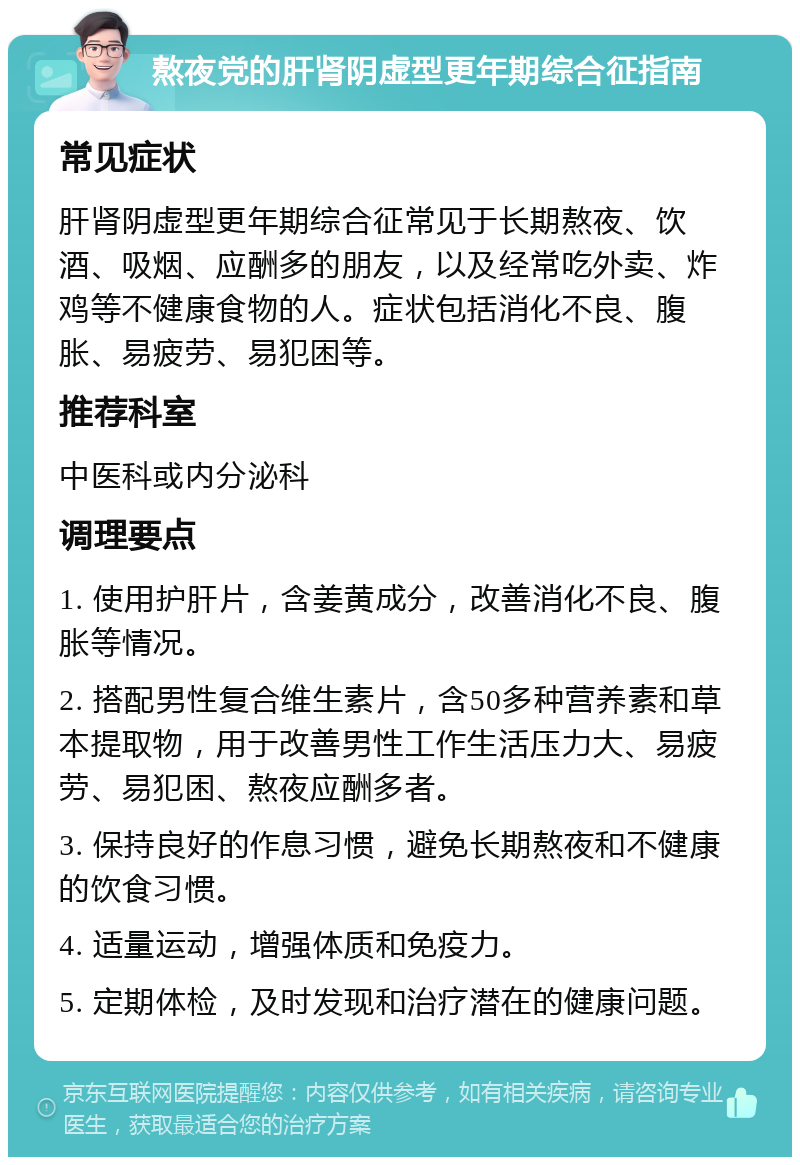 熬夜党的肝肾阴虚型更年期综合征指南 常见症状 肝肾阴虚型更年期综合征常见于长期熬夜、饮酒、吸烟、应酬多的朋友，以及经常吃外卖、炸鸡等不健康食物的人。症状包括消化不良、腹胀、易疲劳、易犯困等。 推荐科室 中医科或内分泌科 调理要点 1. 使用护肝片，含姜黄成分，改善消化不良、腹胀等情况。 2. 搭配男性复合维生素片，含50多种营养素和草本提取物，用于改善男性工作生活压力大、易疲劳、易犯困、熬夜应酬多者。 3. 保持良好的作息习惯，避免长期熬夜和不健康的饮食习惯。 4. 适量运动，增强体质和免疫力。 5. 定期体检，及时发现和治疗潜在的健康问题。