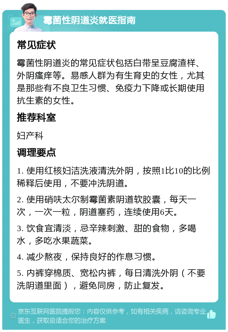 霉菌性阴道炎就医指南 常见症状 霉菌性阴道炎的常见症状包括白带呈豆腐渣样、外阴瘙痒等。易感人群为有生育史的女性，尤其是那些有不良卫生习惯、免疫力下降或长期使用抗生素的女性。 推荐科室 妇产科 调理要点 1. 使用红核妇洁洗液清洗外阴，按照1比10的比例稀释后使用，不要冲洗阴道。 2. 使用硝呋太尔制霉菌素阴道软胶囊，每天一次，一次一粒，阴道塞药，连续使用6天。 3. 饮食宜清淡，忌辛辣刺激、甜的食物，多喝水，多吃水果蔬菜。 4. 减少熬夜，保持良好的作息习惯。 5. 内裤穿棉质、宽松内裤，每日清洗外阴（不要洗阴道里面），避免同房，防止复发。