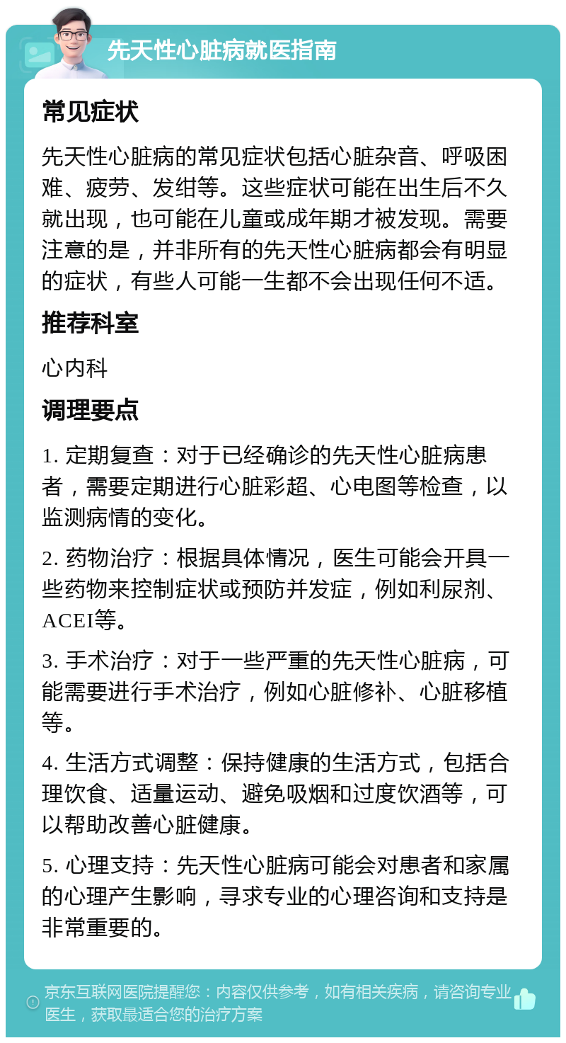 先天性心脏病就医指南 常见症状 先天性心脏病的常见症状包括心脏杂音、呼吸困难、疲劳、发绀等。这些症状可能在出生后不久就出现，也可能在儿童或成年期才被发现。需要注意的是，并非所有的先天性心脏病都会有明显的症状，有些人可能一生都不会出现任何不适。 推荐科室 心内科 调理要点 1. 定期复查：对于已经确诊的先天性心脏病患者，需要定期进行心脏彩超、心电图等检查，以监测病情的变化。 2. 药物治疗：根据具体情况，医生可能会开具一些药物来控制症状或预防并发症，例如利尿剂、ACEI等。 3. 手术治疗：对于一些严重的先天性心脏病，可能需要进行手术治疗，例如心脏修补、心脏移植等。 4. 生活方式调整：保持健康的生活方式，包括合理饮食、适量运动、避免吸烟和过度饮酒等，可以帮助改善心脏健康。 5. 心理支持：先天性心脏病可能会对患者和家属的心理产生影响，寻求专业的心理咨询和支持是非常重要的。