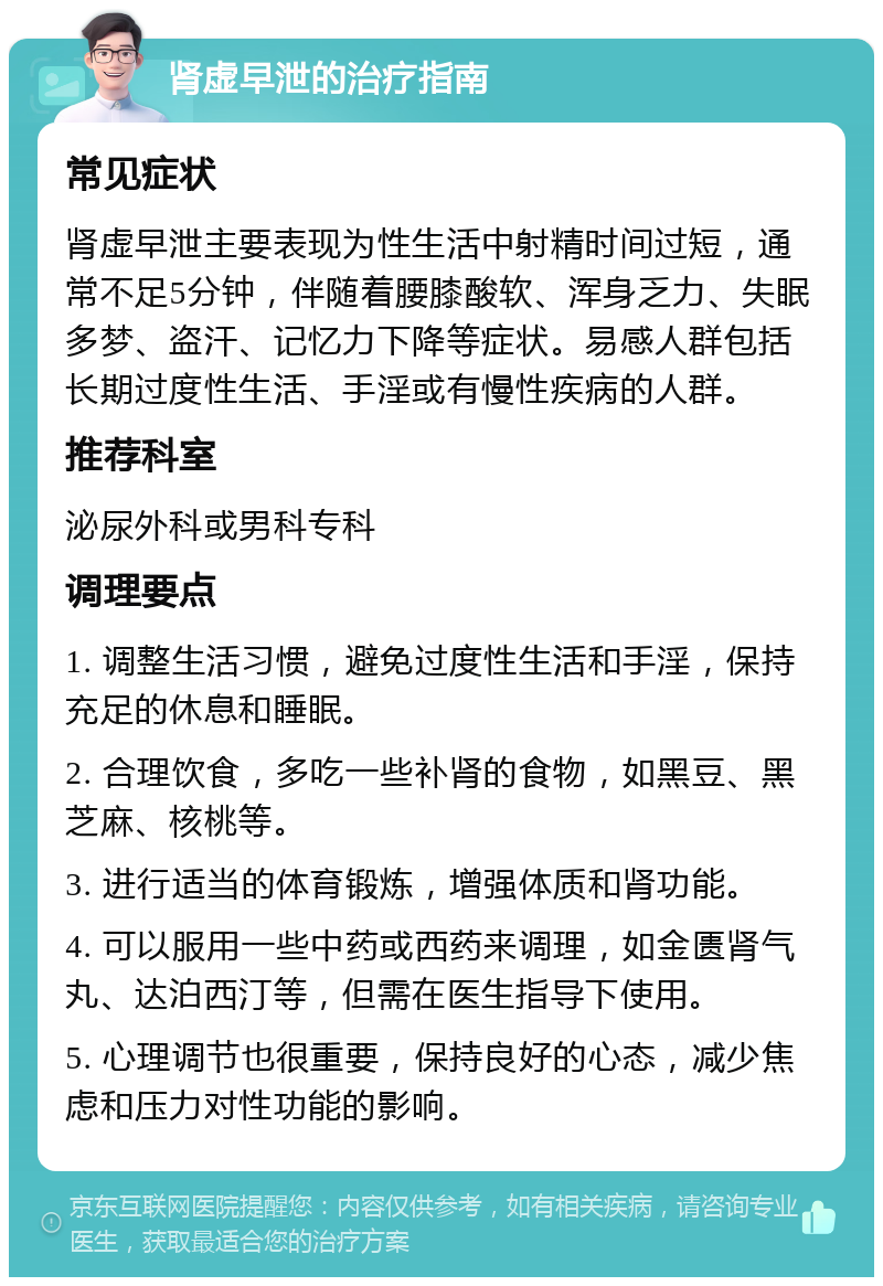 肾虚早泄的治疗指南 常见症状 肾虚早泄主要表现为性生活中射精时间过短，通常不足5分钟，伴随着腰膝酸软、浑身乏力、失眠多梦、盗汗、记忆力下降等症状。易感人群包括长期过度性生活、手淫或有慢性疾病的人群。 推荐科室 泌尿外科或男科专科 调理要点 1. 调整生活习惯，避免过度性生活和手淫，保持充足的休息和睡眠。 2. 合理饮食，多吃一些补肾的食物，如黑豆、黑芝麻、核桃等。 3. 进行适当的体育锻炼，增强体质和肾功能。 4. 可以服用一些中药或西药来调理，如金匮肾气丸、达泊西汀等，但需在医生指导下使用。 5. 心理调节也很重要，保持良好的心态，减少焦虑和压力对性功能的影响。