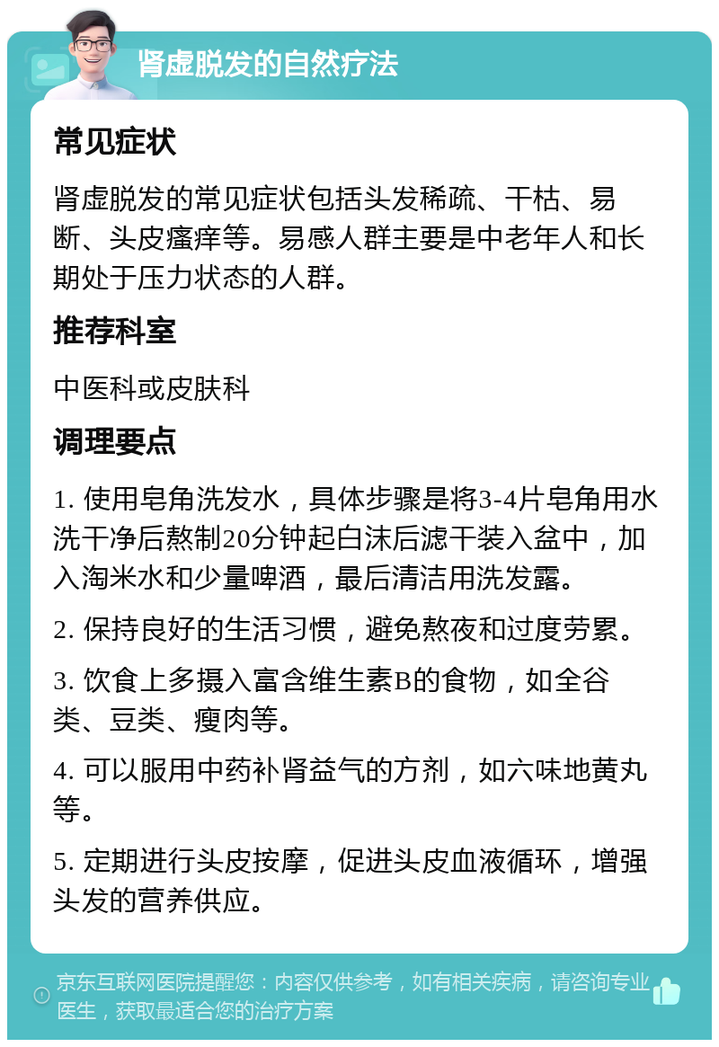 肾虚脱发的自然疗法 常见症状 肾虚脱发的常见症状包括头发稀疏、干枯、易断、头皮瘙痒等。易感人群主要是中老年人和长期处于压力状态的人群。 推荐科室 中医科或皮肤科 调理要点 1. 使用皂角洗发水，具体步骤是将3-4片皂角用水洗干净后熬制20分钟起白沫后滤干装入盆中，加入淘米水和少量啤酒，最后清洁用洗发露。 2. 保持良好的生活习惯，避免熬夜和过度劳累。 3. 饮食上多摄入富含维生素B的食物，如全谷类、豆类、瘦肉等。 4. 可以服用中药补肾益气的方剂，如六味地黄丸等。 5. 定期进行头皮按摩，促进头皮血液循环，增强头发的营养供应。