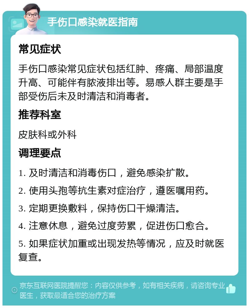 手伤口感染就医指南 常见症状 手伤口感染常见症状包括红肿、疼痛、局部温度升高、可能伴有脓液排出等。易感人群主要是手部受伤后未及时清洁和消毒者。 推荐科室 皮肤科或外科 调理要点 1. 及时清洁和消毒伤口，避免感染扩散。 2. 使用头孢等抗生素对症治疗，遵医嘱用药。 3. 定期更换敷料，保持伤口干燥清洁。 4. 注意休息，避免过度劳累，促进伤口愈合。 5. 如果症状加重或出现发热等情况，应及时就医复查。