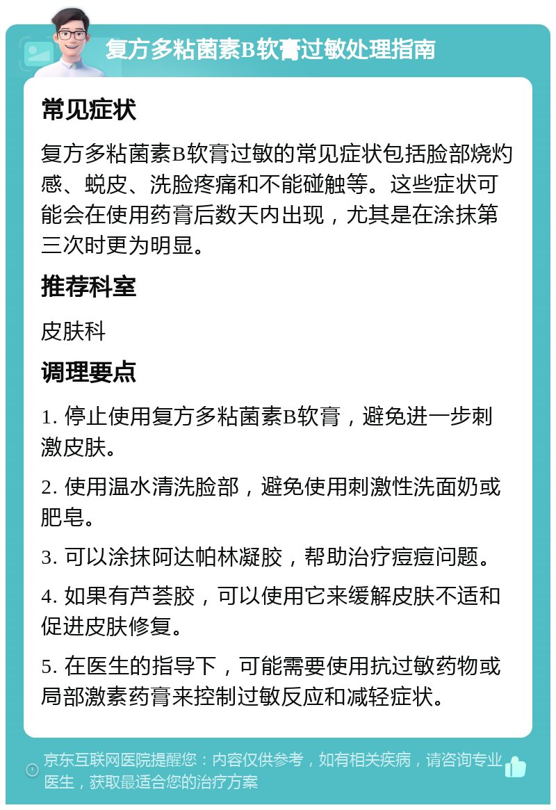 复方多粘菌素B软膏过敏处理指南 常见症状 复方多粘菌素B软膏过敏的常见症状包括脸部烧灼感、蜕皮、洗脸疼痛和不能碰触等。这些症状可能会在使用药膏后数天内出现，尤其是在涂抹第三次时更为明显。 推荐科室 皮肤科 调理要点 1. 停止使用复方多粘菌素B软膏，避免进一步刺激皮肤。 2. 使用温水清洗脸部，避免使用刺激性洗面奶或肥皂。 3. 可以涂抹阿达帕林凝胶，帮助治疗痘痘问题。 4. 如果有芦荟胶，可以使用它来缓解皮肤不适和促进皮肤修复。 5. 在医生的指导下，可能需要使用抗过敏药物或局部激素药膏来控制过敏反应和减轻症状。