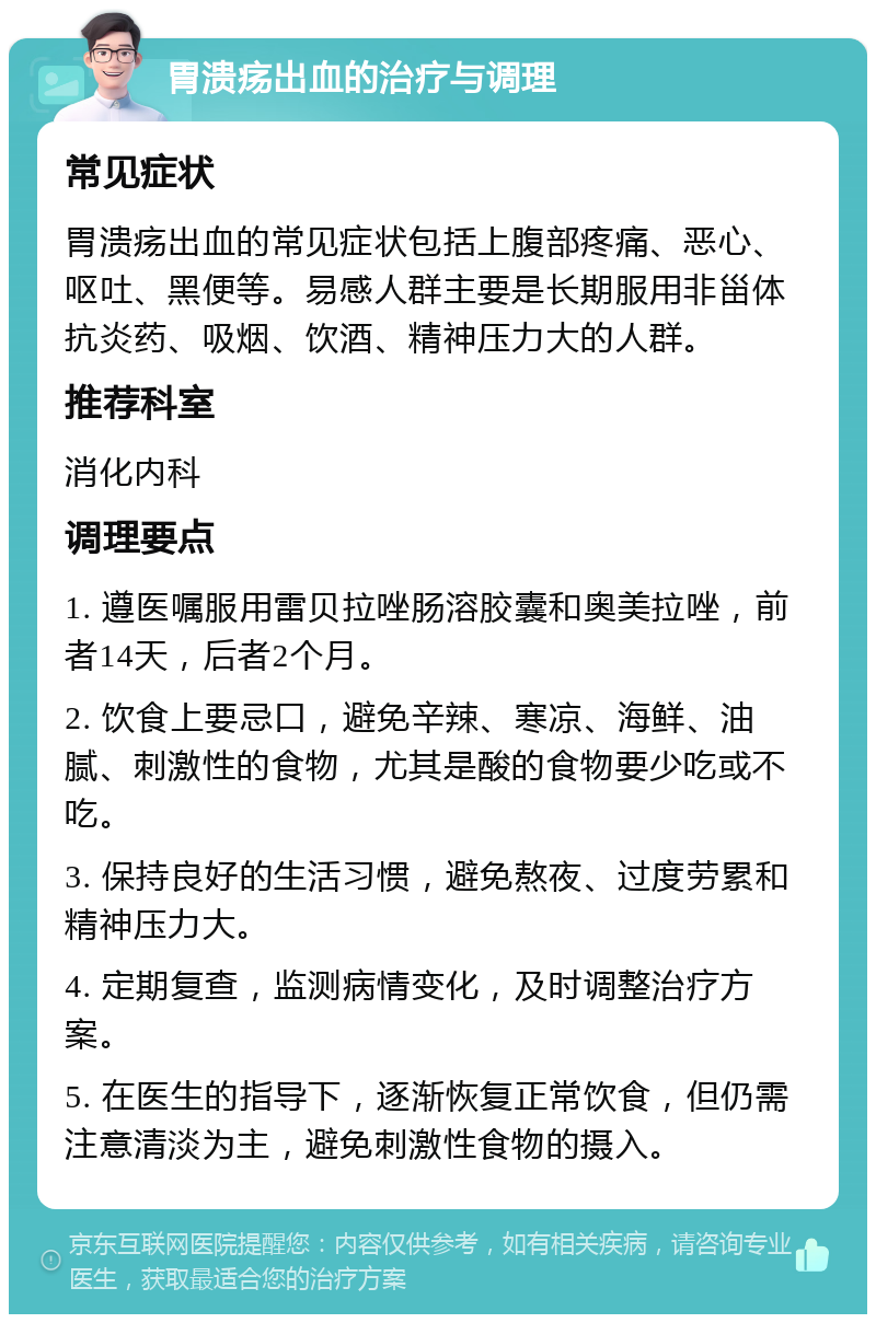 胃溃疡出血的治疗与调理 常见症状 胃溃疡出血的常见症状包括上腹部疼痛、恶心、呕吐、黑便等。易感人群主要是长期服用非甾体抗炎药、吸烟、饮酒、精神压力大的人群。 推荐科室 消化内科 调理要点 1. 遵医嘱服用雷贝拉唑肠溶胶囊和奥美拉唑，前者14天，后者2个月。 2. 饮食上要忌口，避免辛辣、寒凉、海鲜、油腻、刺激性的食物，尤其是酸的食物要少吃或不吃。 3. 保持良好的生活习惯，避免熬夜、过度劳累和精神压力大。 4. 定期复查，监测病情变化，及时调整治疗方案。 5. 在医生的指导下，逐渐恢复正常饮食，但仍需注意清淡为主，避免刺激性食物的摄入。