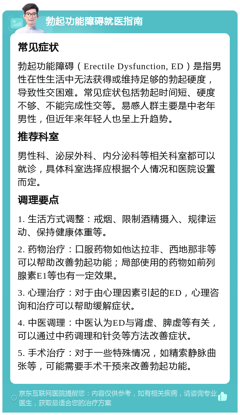 勃起功能障碍就医指南 常见症状 勃起功能障碍（Erectile Dysfunction, ED）是指男性在性生活中无法获得或维持足够的勃起硬度，导致性交困难。常见症状包括勃起时间短、硬度不够、不能完成性交等。易感人群主要是中老年男性，但近年来年轻人也呈上升趋势。 推荐科室 男性科、泌尿外科、内分泌科等相关科室都可以就诊，具体科室选择应根据个人情况和医院设置而定。 调理要点 1. 生活方式调整：戒烟、限制酒精摄入、规律运动、保持健康体重等。 2. 药物治疗：口服药物如他达拉非、西地那非等可以帮助改善勃起功能；局部使用的药物如前列腺素E1等也有一定效果。 3. 心理治疗：对于由心理因素引起的ED，心理咨询和治疗可以帮助缓解症状。 4. 中医调理：中医认为ED与肾虚、脾虚等有关，可以通过中药调理和针灸等方法改善症状。 5. 手术治疗：对于一些特殊情况，如精索静脉曲张等，可能需要手术干预来改善勃起功能。