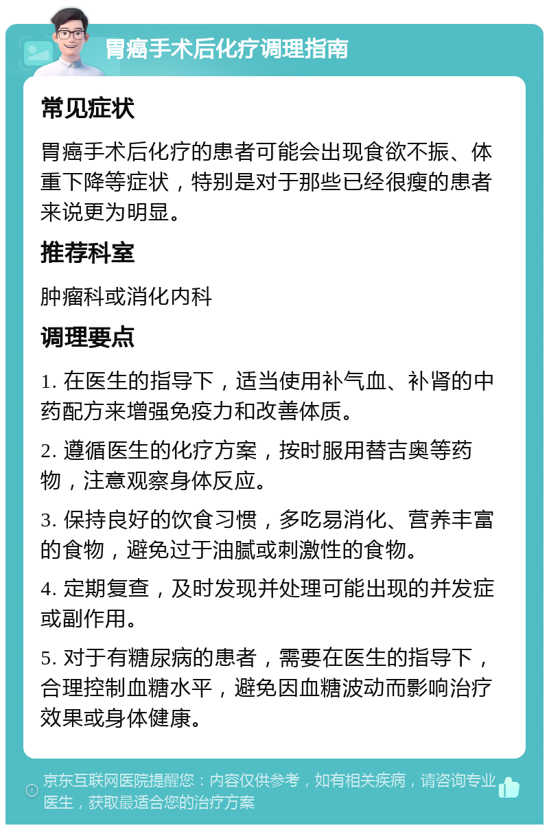 胃癌手术后化疗调理指南 常见症状 胃癌手术后化疗的患者可能会出现食欲不振、体重下降等症状，特别是对于那些已经很瘦的患者来说更为明显。 推荐科室 肿瘤科或消化内科 调理要点 1. 在医生的指导下，适当使用补气血、补肾的中药配方来增强免疫力和改善体质。 2. 遵循医生的化疗方案，按时服用替吉奥等药物，注意观察身体反应。 3. 保持良好的饮食习惯，多吃易消化、营养丰富的食物，避免过于油腻或刺激性的食物。 4. 定期复查，及时发现并处理可能出现的并发症或副作用。 5. 对于有糖尿病的患者，需要在医生的指导下，合理控制血糖水平，避免因血糖波动而影响治疗效果或身体健康。