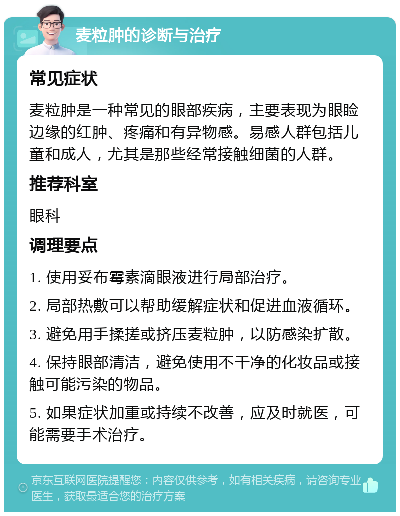 麦粒肿的诊断与治疗 常见症状 麦粒肿是一种常见的眼部疾病，主要表现为眼睑边缘的红肿、疼痛和有异物感。易感人群包括儿童和成人，尤其是那些经常接触细菌的人群。 推荐科室 眼科 调理要点 1. 使用妥布霉素滴眼液进行局部治疗。 2. 局部热敷可以帮助缓解症状和促进血液循环。 3. 避免用手揉搓或挤压麦粒肿，以防感染扩散。 4. 保持眼部清洁，避免使用不干净的化妆品或接触可能污染的物品。 5. 如果症状加重或持续不改善，应及时就医，可能需要手术治疗。