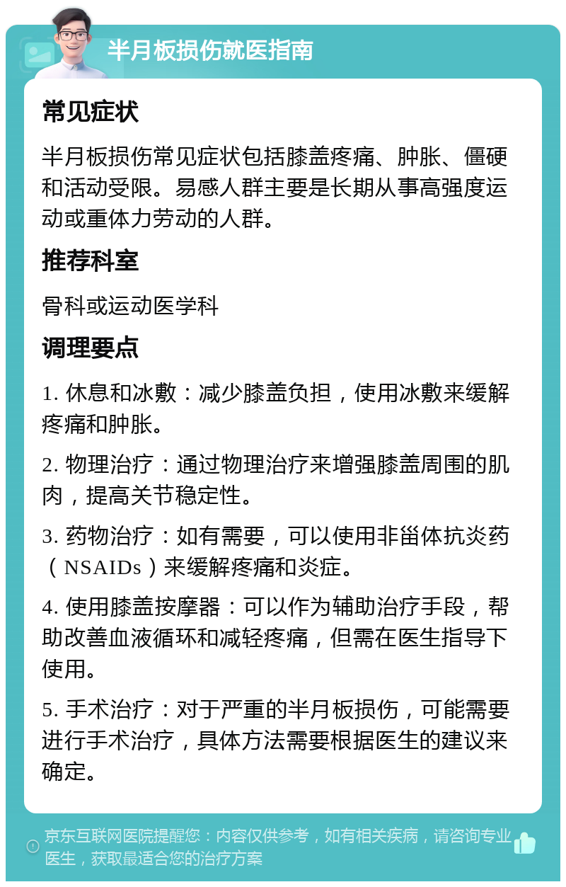 半月板损伤就医指南 常见症状 半月板损伤常见症状包括膝盖疼痛、肿胀、僵硬和活动受限。易感人群主要是长期从事高强度运动或重体力劳动的人群。 推荐科室 骨科或运动医学科 调理要点 1. 休息和冰敷：减少膝盖负担，使用冰敷来缓解疼痛和肿胀。 2. 物理治疗：通过物理治疗来增强膝盖周围的肌肉，提高关节稳定性。 3. 药物治疗：如有需要，可以使用非甾体抗炎药（NSAIDs）来缓解疼痛和炎症。 4. 使用膝盖按摩器：可以作为辅助治疗手段，帮助改善血液循环和减轻疼痛，但需在医生指导下使用。 5. 手术治疗：对于严重的半月板损伤，可能需要进行手术治疗，具体方法需要根据医生的建议来确定。