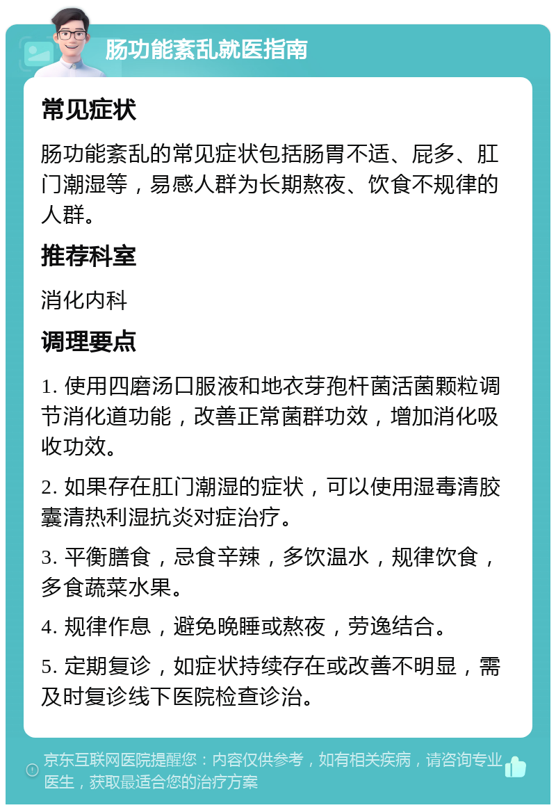 肠功能紊乱就医指南 常见症状 肠功能紊乱的常见症状包括肠胃不适、屁多、肛门潮湿等，易感人群为长期熬夜、饮食不规律的人群。 推荐科室 消化内科 调理要点 1. 使用四磨汤口服液和地衣芽孢杆菌活菌颗粒调节消化道功能，改善正常菌群功效，增加消化吸收功效。 2. 如果存在肛门潮湿的症状，可以使用湿毒清胶囊清热利湿抗炎对症治疗。 3. 平衡膳食，忌食辛辣，多饮温水，规律饮食，多食蔬菜水果。 4. 规律作息，避免晚睡或熬夜，劳逸结合。 5. 定期复诊，如症状持续存在或改善不明显，需及时复诊线下医院检查诊治。