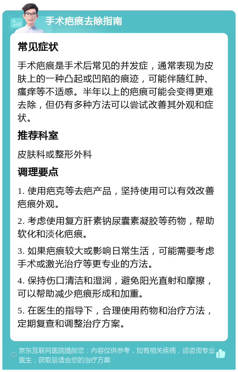 手术疤痕去除指南 常见症状 手术疤痕是手术后常见的并发症，通常表现为皮肤上的一种凸起或凹陷的痕迹，可能伴随红肿、瘙痒等不适感。半年以上的疤痕可能会变得更难去除，但仍有多种方法可以尝试改善其外观和症状。 推荐科室 皮肤科或整形外科 调理要点 1. 使用疤克等去疤产品，坚持使用可以有效改善疤痕外观。 2. 考虑使用复方肝素钠尿囊素凝胶等药物，帮助软化和淡化疤痕。 3. 如果疤痕较大或影响日常生活，可能需要考虑手术或激光治疗等更专业的方法。 4. 保持伤口清洁和湿润，避免阳光直射和摩擦，可以帮助减少疤痕形成和加重。 5. 在医生的指导下，合理使用药物和治疗方法，定期复查和调整治疗方案。