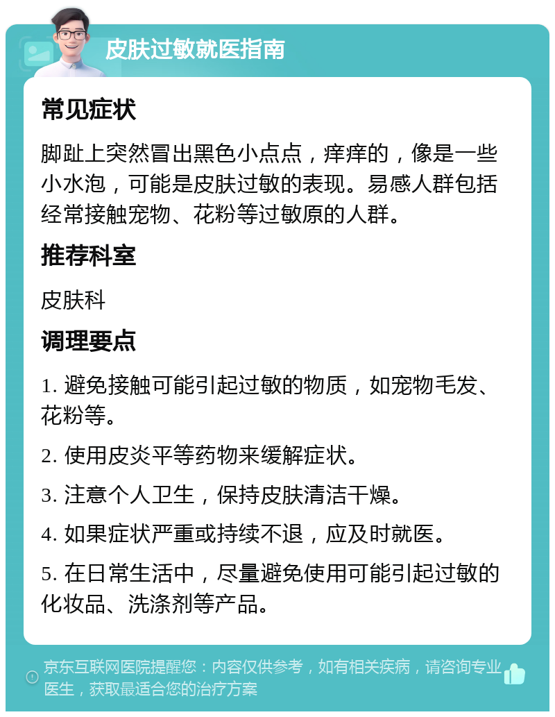 皮肤过敏就医指南 常见症状 脚趾上突然冒出黑色小点点，痒痒的，像是一些小水泡，可能是皮肤过敏的表现。易感人群包括经常接触宠物、花粉等过敏原的人群。 推荐科室 皮肤科 调理要点 1. 避免接触可能引起过敏的物质，如宠物毛发、花粉等。 2. 使用皮炎平等药物来缓解症状。 3. 注意个人卫生，保持皮肤清洁干燥。 4. 如果症状严重或持续不退，应及时就医。 5. 在日常生活中，尽量避免使用可能引起过敏的化妆品、洗涤剂等产品。