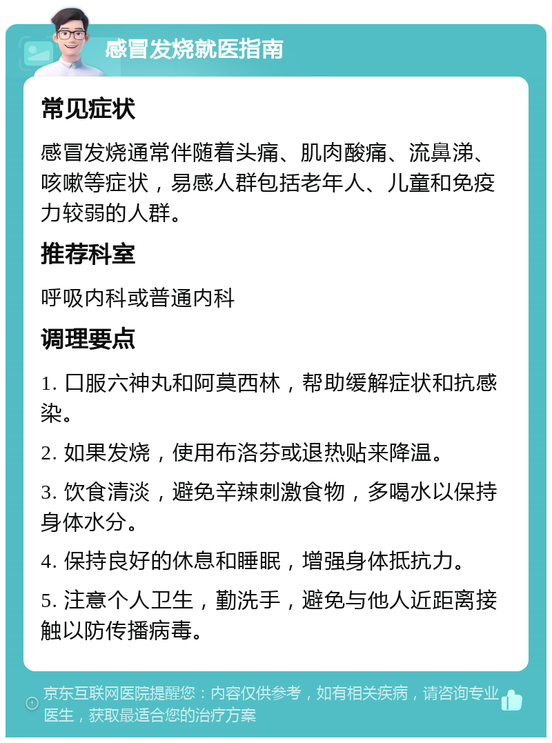 感冒发烧就医指南 常见症状 感冒发烧通常伴随着头痛、肌肉酸痛、流鼻涕、咳嗽等症状，易感人群包括老年人、儿童和免疫力较弱的人群。 推荐科室 呼吸内科或普通内科 调理要点 1. 口服六神丸和阿莫西林，帮助缓解症状和抗感染。 2. 如果发烧，使用布洛芬或退热贴来降温。 3. 饮食清淡，避免辛辣刺激食物，多喝水以保持身体水分。 4. 保持良好的休息和睡眠，增强身体抵抗力。 5. 注意个人卫生，勤洗手，避免与他人近距离接触以防传播病毒。